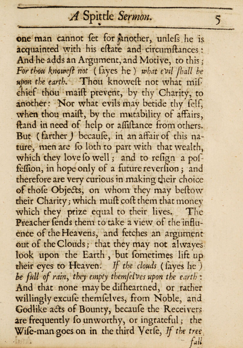 mm A Spittle Sermon. 5 one man cannot let for Another, unlels he is acquainted with his eftate and circumftances: And he adds an Argument, and Motive, to this j For thou knowejl not (layes he ) u>hat eYil f hall he upon the earth. Thou knoweft not what mif chief thou maift prevent, by thy Charity, to another: Nor what evils may betide thy felf, when thou maift, by the mutability of affairs, ftand in need of help or affiftance from others. But (farther J becaufe, in an affair of this na¬ ture, men are lo loth to part with that wealth, which they love fo well; and to relign a pof- felfion, in hope only of a future reverlion; and therefore are very curious in making their choice of thole Objects, on whom they may bellow their Charity,- which mull coll them that money which they prize equal to their lives. The Preacher fends them to take a view of the influ¬ ence of the Heavens, and fetches an argument out of the Clouds ; that they may not alwayes look upon the Earth , but Ibmetimes lift up their eyes to Heaven. If the clouds (layes he ) he full of rain, they empty themjelves upon the earth : And that none may be difheartned, or rather willingly excule them lei ves, from Noble, an d Godlike a£ts of Bounty, becaufe the Receivers are frequently fo unworthy, or ingrateful; the Wile-man goes on in the third Verle, If the tree ■ fall