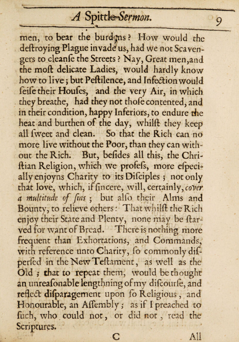 A Spittfeo&mw. men, to bear the burd<|ns ? How would the deftroying Plague invade us, had we not Scaven¬ gers to cleanle the Streets ? Nay, Great men,and the moft delicate Ladies, would hardly know how to live; but Peftilence, and Infedion would feife their Houfes, and the very Air, in which they breathe, had they not thofe contented, and in their condition, happy Inferiors, to endure the heat and burthen of che day, whilft they keep all fweet and clean. So that the Rich can no more live without the Poor, than they can with¬ out the Rich. But, befides all this, the Chri- ftian Religion, which We profels, more clpeci- allyenjoyns Charity to itsDifciples 5 not only that love, which, iffincere, will, certainly, cover a multitude of fins ; but alfo their Alms and Bounty, to relieve others: That whilft the Rich enjoy their State and Plenty, none may be ftar- ved for want of Bread. There is nothing more frequent than Exhortations, and Commands, with reference unto Charity, fo commonly dif- perled in theNewTeftament, as well as the Old j that to repeat them, would bethought an unreafonable lengthning of my difcourle, and refled difparagement upon fo Religious, and Honourable, an Aflembly; as if I preached to fuch, who could not, or did not , read the Scriptures. ' . All C