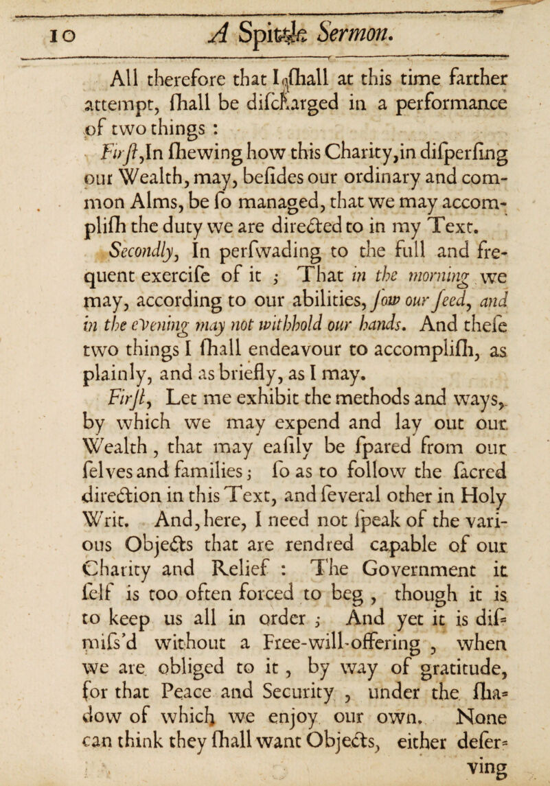 « ■ - ■■ ■ - ,.l,^.-.li,l.., ■ ■■■ .r — ' “ r ~ ' All therefore that I^fhall at this time farther attempt, fhall be difclurged in a performance of two things : Fu ji,In flhewing how this Charity,in dilperflng our Wealth, may, befides our ordinary and com¬ mon Alms, be fo managed, that we may accom¬ plish the duty we are directed to in my Text. Secondly, In perfwading to the full and fre¬ quent exercife of it ; That in the morning , we may, according to our abilities, Jow our feed, and in the evening may not withhold our hands. And theie two things I fhall endeavour to accomplish, as plainly, and as briefly, as I may. Firjl, Let me exhibit the methods and ways,, by which we may expend and lay out our. Wealth , that may eafily be Spared from our lelves and families (o as to follow the lacred direction in this Text, and feveral other in Holy Writ. And, here, I need not lpeak of the vari¬ ous Objects that are rend red capable of our Charity and Relief : The Government it Self is too often forced to beg , though it is to keep us all in order ,• And yet it is dif* mffs’d without a Free-will-offering , when we are obliged to it, by way of gratitude, for that Peace and Security , under the flia= dow of which we enjoy our own. None can think they (hall want Objects, either defer= i • ving .