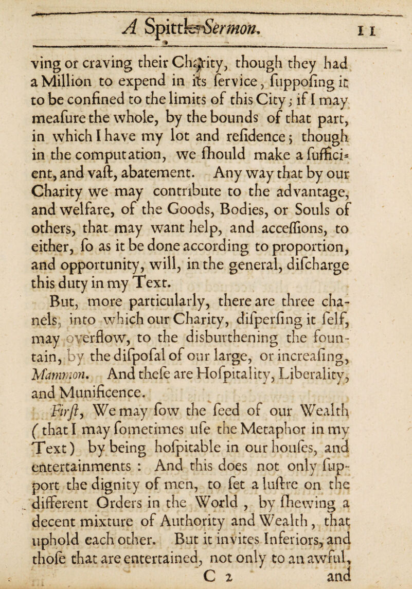 ving or craving their Charity, though they had a Million to expend in its fervice, fuppofingic to be confined to the limits of this City; if I may meafure the whole, by the bounds of that part, in which I have my lot and refidence> though in the computation, we fhould make a fuffici* ent, and vaft, abatement. Any way that by our Charity we may contribute to the advantage, and welfare, of the Goods, Bodies, or Souls of others, that may want help, and acceflions, to either, lo as it be done according to proportion, and opportunity, will, in the general, difcharge this duty in my Text. But, more particularly, there are three cha- nels into which our Charity, difperfing it felf, may .overflow, to the disbuvthening the foun¬ tain, by thedifpofalof our large, or increafing, Mammon. And thele are Hofpitality, Liberality, and Munificence. Brjt, We may low the feed of our Wealth (that I may fometimes ufe the Metaphor in my Text) by being holpitable in ourhoules, ana entertainments : And this does not only flap- port the dignity of men, to fet a luftre on the different Orders in the World , by fhewing a decent mixture of Authority and Wealth, that uphold each other. But it invites Inferiors, and thole that are entertained, not only to an awful,