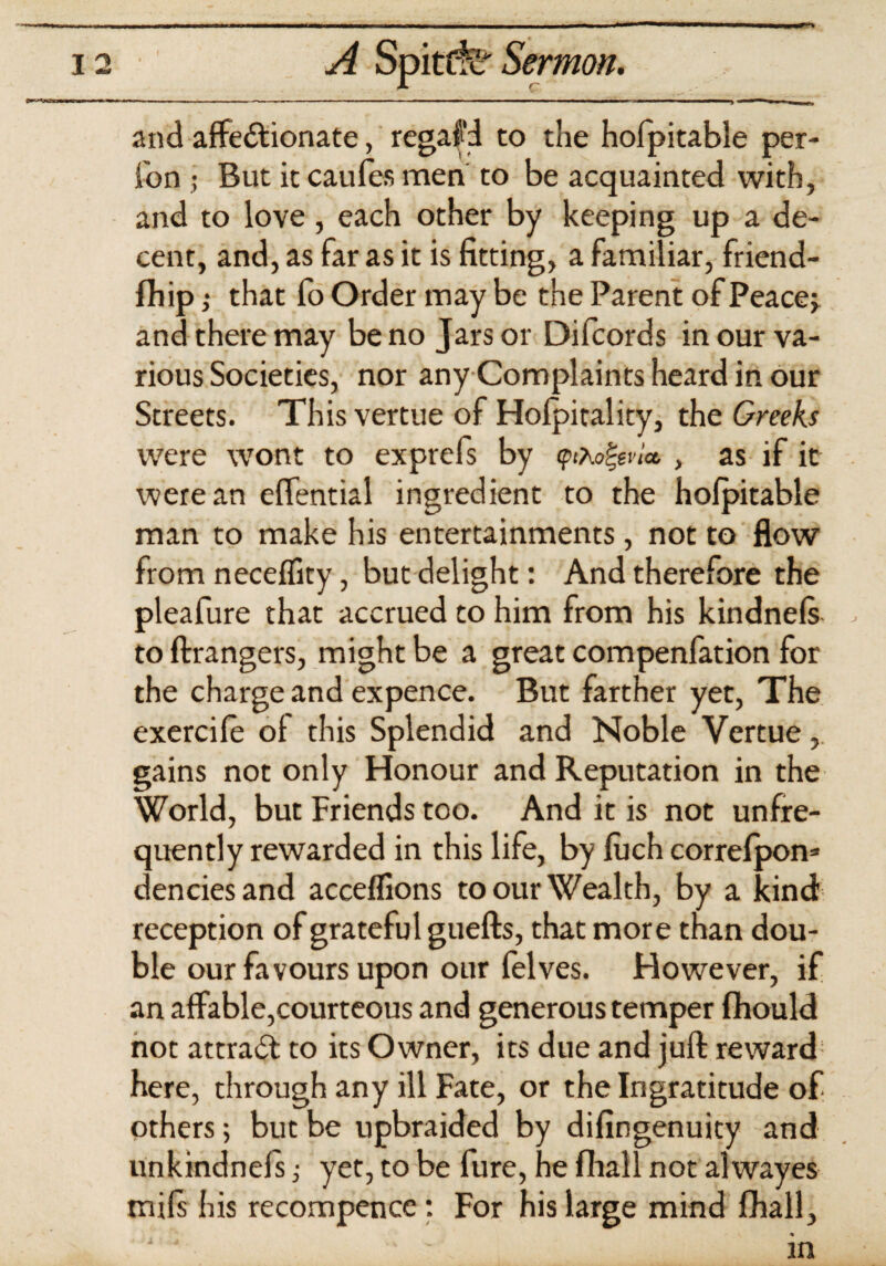 ■■ ■■ it.^iiihii WIMIIW mmnrtnirnnammmimmmmmmummmm,■ i ■■—»■■■■ ■ 1 ——■*——m !■ 12 _ Spitcfe Sermon. and affectionate, regafd to the hofpitable per- fon • But it caufes men to be acquainted with, and to love, each other by keeping up a de¬ cent, and, as far as it is fitting, a familiar, friend- fhip ,• that fo Order may be the Parent of Peaces and there may be no Jars or Difcords in our va¬ rious Societies, nor any Complaints heard in our Streets. This vertue of Holpitality, the Greeks were wont to exprefs by , as if it were an effential ingredient to the hofpitable man to make his entertainments, not to flow from neceflity, but delight: And therefore the pleafure that accrued to him from his kindnels , to Arrangers, might be a great compenfation for the charge and expence. But farther yet, The exercile ol this Splendid and Noble Vertue, gains not only Honour and Reputation in the World, but Friends too. And it is not unfre- quently rewarded in this life, by luch correfpon* denciesand acceflions to our Wealth, by a kind: reception of grateful gueflrs, that more than dou¬ ble our favours upon our felves. Howrever, if an affable,courteous and generous temper fhould not attract to its Owner, its due and juft reward here, through any ill Fate, or the Ingratitude of others; but be upbraided by difingenuity and unkindnefs; yet, to be fure, he fliall not alwayes mils his recompence: For his large mind fhall.