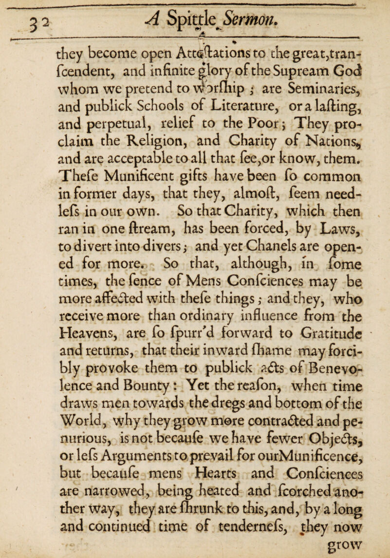 <r they become open Attsdations to the great,tran- fcendent, and infinite glory of the Supream God whom we pretend to worfhip ; are Seminaries, and publick Schools of Literature, or a lading, and perpetual, relief to the Poor; They pro¬ claim the Religion, and Charity of Nations, and are acceptable to all that lee,or know, them. Thefe Munificent gifts have been fo common informer days, that they, almoft, feem need- lefs in our own. So that Charity, which then ran in one dream, has been forced, by Laws, to divert into divers; and yet Chanels are open¬ ed for more. So that, although, m fome times, the fence of Mens Confciences may be more affected with thele things ,• and they, who receive more than ordinary influence from the Heavens, are fo fpurr'd forward to Gratitude • and returns, that their inward fhame may forci¬ bly provoke them to publick aCts of Benevo¬ lence and Bounty: Yet thereafon, when time draws men towards the dregs and bottom of the World, why they grow mere contracted and pe¬ nurious, is not becaufe we have fewer Objects, or lefs Arguments to prevail for ourMunificence, but becaufe mens Hearts and Confciences are narrowed, being heated and fcorched ano- ther way, they are fhrunk to this, and, by a long and continued time of tendernels, they now grow