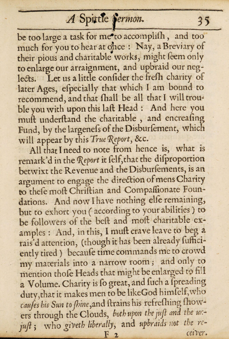 .———————- ■ l ln.m».i I h i r.viUn II hliii.i , n-iiifii.nmi.Wi^ni.1 ,u .f 1 ASptftfe Sermon. 35 - - ■ —-y- ■ -r ... 1 i.._ be too large a task for me*to accomplifh, and too much for you to hear at once : Nay, a Breviary of their pious and charitable works, might leem only to enlarge our arraignment, and upbraid our neg¬ lects. Let us a little confider the frefh charity of later Ages, efpecially that which I am bound to recommend, and that fhall be all that I willtrou= ble you with upon this laft Head : And here you muft underftand the charitable , and encreafing Fund, by the largenefs of the Disburfement, which will appear by this True Import, See. All that I need to note from hence is, what is remark’d in the Report it felf,that the difproportion betwixt the Revenue and the Disburfements, is an argument to engage the direction of mens Charity to thefe moft Chriftian and Compaffionate Foun¬ dations. And now I have nothing elfe remaining, but to exhort you ( according to your abilities) to be followers of the belt and moft charitable ex-, amples: And, in this, I muft crave leave to beg a rais’d attention, (though it has been already fuffici- ently tired) becaule time commands me to crowd my materials into a narrow room; and only to mention thole Heads that mignt be enlarged to fid a Volume. Charity is fo great, and fuch a fpreading duty,that it makes men to be likeGod himfelf,who caufes his Sun toJlnne,and ftrains his refrefhing (bow¬ ers through the Clouds, both upon the jujl and the u)~ juft 1 who nyeth liberally, and upbraids not the t<- _ __* p 2 ce'iyer.