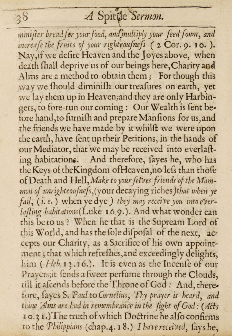 f ,r“,m,nm~g—' A SpitSermon. ___f, _ . mini [ter bread fir your food, amfmultiply your feed fown, and increafe the fruits of your right eoufnefs ( z Cor. 9. io. ). Nay,if we defire Heaven and the J oyes above, when death fhall deprive us of our beings here,Charity and Alms are a method to obtain them ,• For though this way we fhould diminifh our treafures on earth, yet we lay them up in Heavemand they are only Harbin¬ gers, to fore-run our coming: Our Wealth is fent be* fore hand,to furnifih and prepare Manfions for us,and the friends we have made by it whilft we were upon the earth, have lent up their Petitions, in the hands of our Mediator, that we may be received into everlaft- ing habitations. And therefore, fayes he, who has the Keys of theKingdom ofHeaven,no lefs than thofe of Death and Hell, Make to yourfelVes friends of the Mam¬ mon of unrighteoufnefs,(your decaying riches jthat when ye fail, (i.e.) when ye dye ) they may receive you into eVer- lafting habit ationsfLvkt 16 9.). And what wonder can this be to us ? When he that is the Supream Lord of this W7orld, and has the foie difpofal of the next, ac= cepts our Charity, as a Sacrifice of his own appoint¬ ment ; that which refrefhes,and exceedingly delights^ him ( Heh. 15.1 6.). It is even as the Incenfe of our Prayers;it fends a fweet perfume through the Clouds, till it alcends before the Throne of God : And, there* fore, fayes S. G’aul to Cornelius, Thy Prayer is heard, and thine Jims are had in remembrance in the fight of God: (Acts to] 1 .)The truth of which Dodfrine he alfo confirms to the Thilippians (chap.4.1 8.) I have received, lays he,