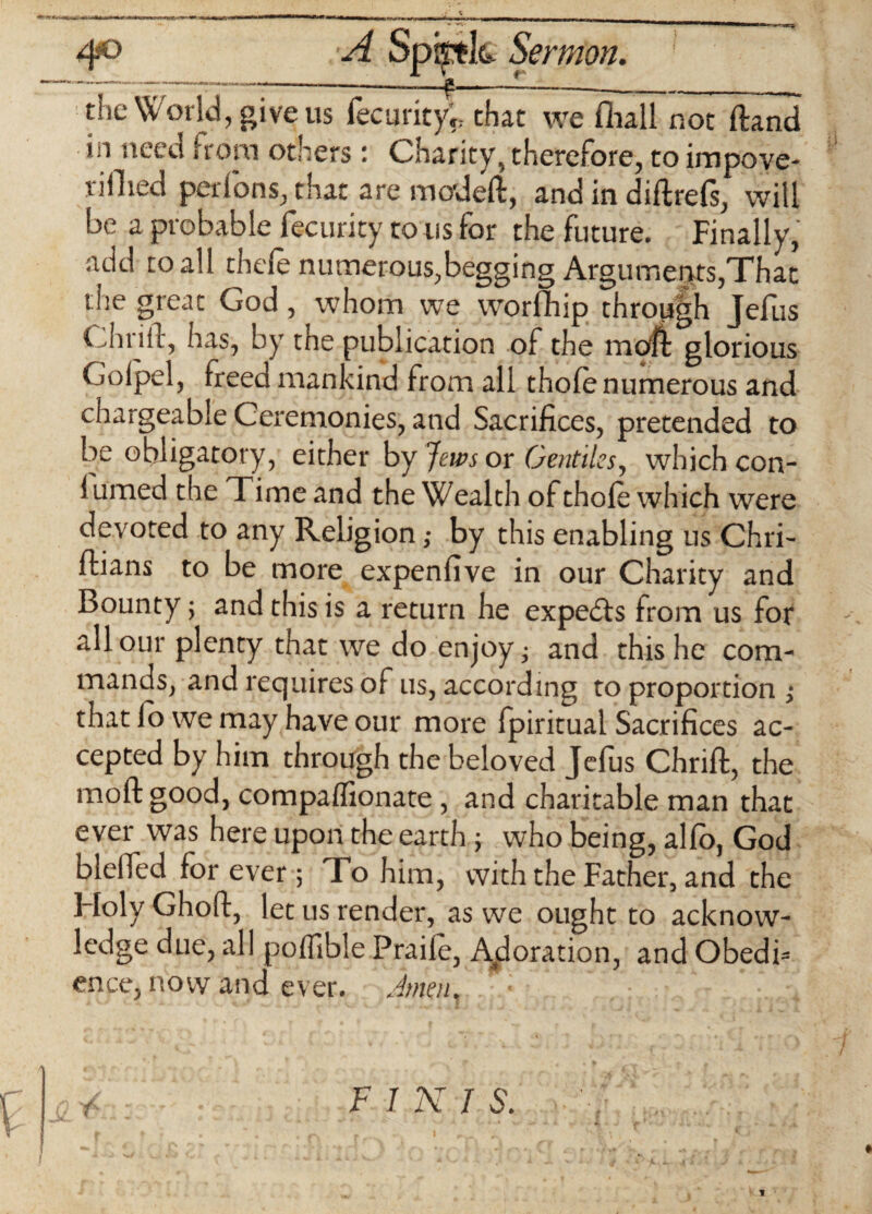 4° A Spijtk Sermon. the World, give u7 fecurkyl that we Hull not Hand in needfrom others: Charity, therefore, to impove- rillied perfons, that are mo'deft, and in diftrefs* will be a probable fecurity to us for the future. Finally, add to all thefe numerous,begging Arguments,That the great God, whom we worfhip through Jefus Ciirift, has, by the publication of the moft glorious Golpel, freed mankind from all thole numerous and chargeable Ceremonies, and Sacrifices, pretended to be obligatory, either by Jews or Gentiles, which con- iumed the Time and the Wealth of thole which were devoted to any Religion; by this enabling us Chri- Ilians to be more expensive in our Charity and Bounty; and this is a return he expedls from us for all our plenty that we do enjoy; and this he com¬ mands, and requires of us, according to proportion ; that fo we may have our more fpiritual Sacrifices ac¬ cepted by him through the beloved Jelus Chriffc, the moll good, compalfionate , and charitable man that ever was here upon the earth ; who being, alio, God blelTed forever; To him, with the Father, and the Holy Ghoft, let us render, as we ought to acknow¬ ledge due, all poffible Praife, Adoration, and Obedb ence, now and ever. Jmen, F J X J S. ? ** - j c , rrifn. j I ' - ^ ~ V - ‘ 1. - * c * i .. i -