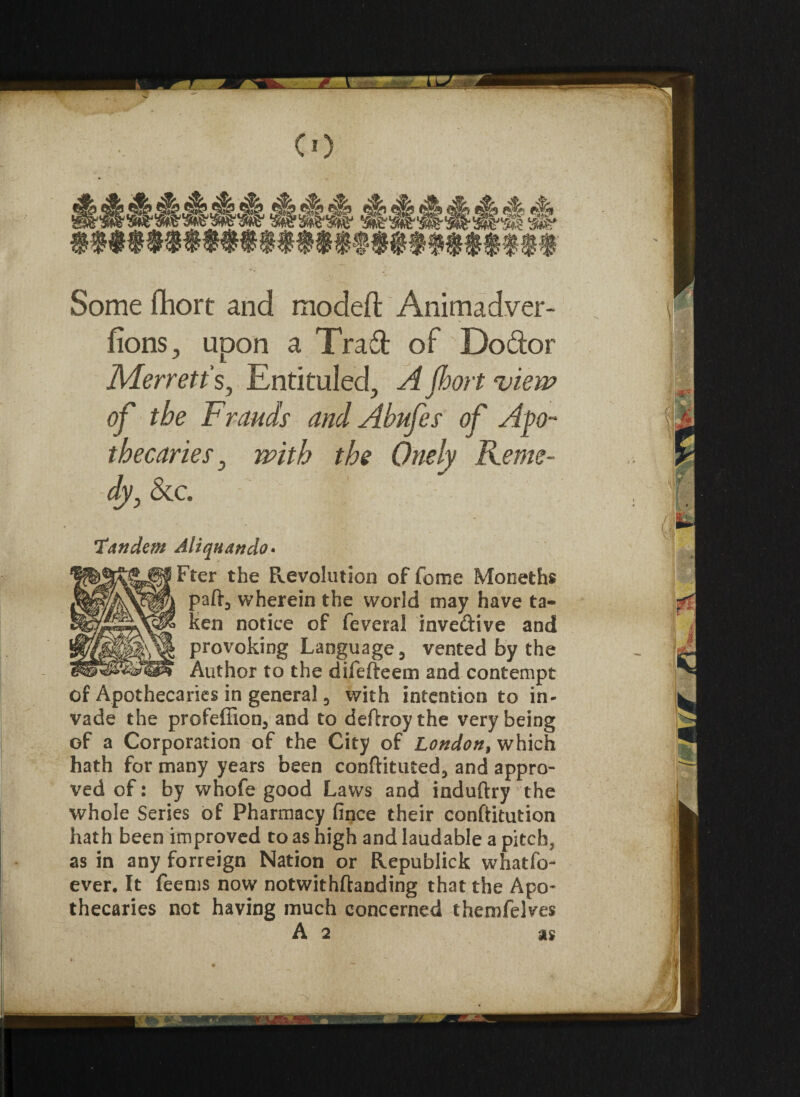 Some fhort and model!: Animadver- fions, upon a Tra6t of Do&or Merretts, Entituled, A fhort view of the Frauds and Abufes of Apo¬ thecaries} with the Onely Reme¬ dyj See. Tandem Aliqnando• Fter the Revolution of feme Moneths part, wherein the world may have ta¬ ken notice of feveral invedive and provoking Language 3 vented by the Author to the difefteem and contempt of Apothecaries in general 3 with intention to in* vade the profeffion3 and to deftroythe very being of a Corporation of the City of London, which hath for many years been conftituted, and appro¬ ved of: by whofe good Laws and induftry the whole Series of Pharmacy fince their conftitution hath been improved to as high and laudable a pitch? as in any forreign Nation or Republick whatfo- ever. It feems now notwithftanding that the Apo¬ thecaries not having much concerned themfelves A 2