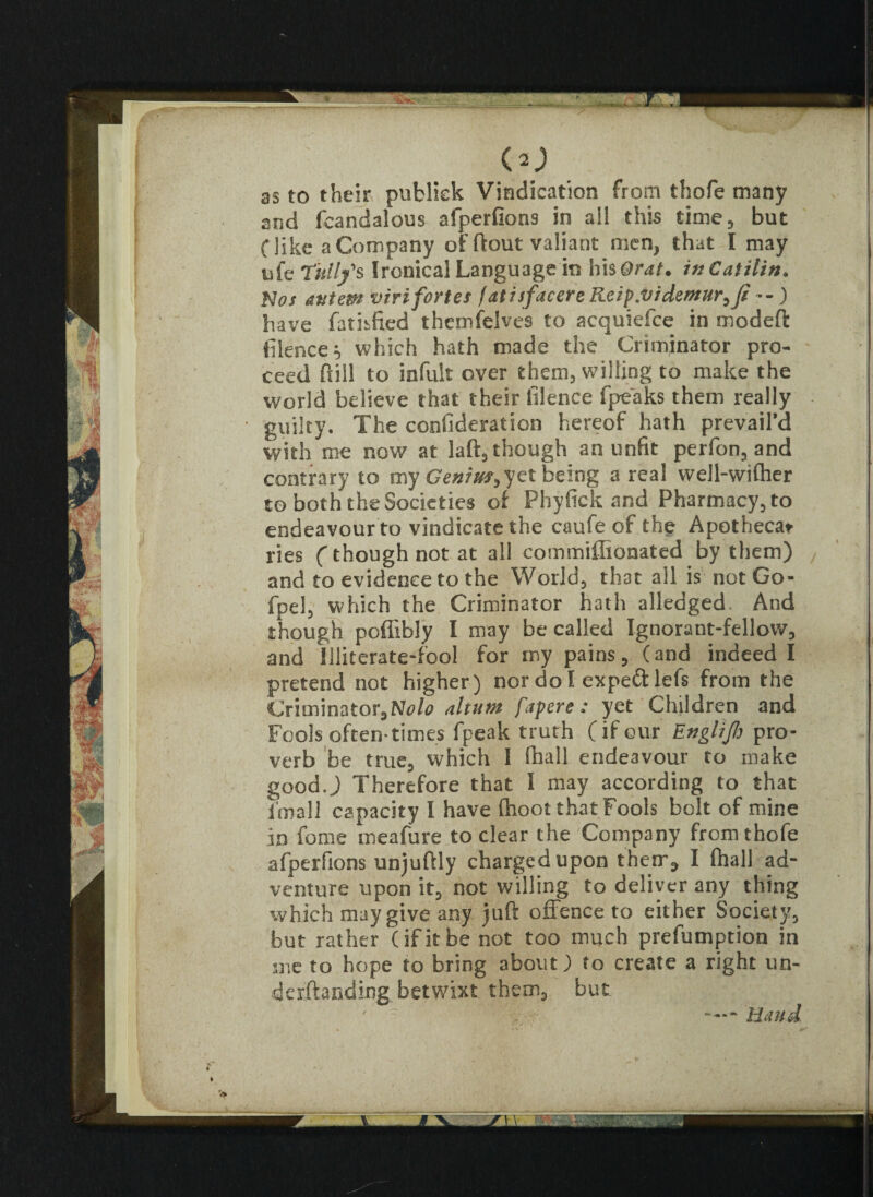 (O as to their publiek Vindication from thofe many and fcandalous afperfions in all this time, but (like a Company of ftout valiant men, that I may ufe Titll/s Ironical Language in his Or at. inCatilin. Nor autem viri fortes fatisfacere Reip.videmir,ft --) have fathfied themfelves to acquiefce in modefl: filence which hath made the Criminator pro¬ ceed full to in full over them, willing to make the world believe that their filence fpeaks them really guilty. The confident ion hereof hath prevail’d with me now at laft, though an unfit perfon, and contrary to my Genius,yet being a real well-wifher to both the Societies of Phyfick and Pharmacy, to endeavour to vindicate the caufe of the Apotbeca* ries (though not at all commiflionated by them) and to evidence to the World, that all is not Go- fpel, which the Criminator hath alledged And though poffibly I may be called Ignorant-fellow, and Illiterate-fool for my pains, (and indeed I pretend not higher) nor do I expe&lefs from the Criminator, Nolo altum fapere : yet Children and Fools often-times fpeak truth (if our Englijh pro¬ verb be true, which 1 fhall endeavour to make good.) Therefore that I may according to that (mail capacity I have (hoot that Fools bolt of mine in feme meafure to clear the Company from thofe afperfions unjuftly charged upon their ^ I fhall ad¬ venture upon it, not willing to deliver any thing which may give any juft offence to either Society, but rather (if it be not too much preemption in me to hope to bring about) to create a right un- derftaeding betwixt them, but ■ — Hand