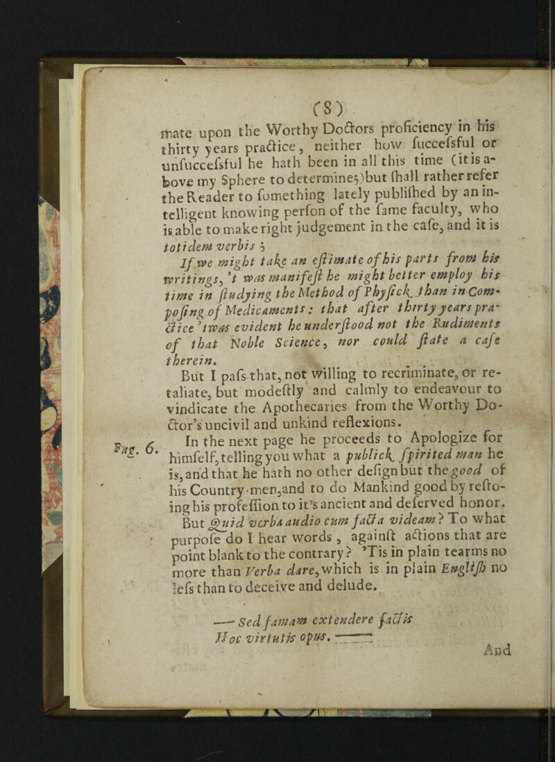 mate upon the Worthy Do&ors proficiency in his thirty years practice, neither how fuccefsful or unfuccefsful he hath been in all this time (itis a** bovemy Sphere to determine$)but fhall rather refer the Reader to fomething lately publilhed by an in¬ telligent knowing perfonof the fame faculty, who is able to make right judgement in the cafe, and it is totidem verbis } If we wight take an eftimate of his parts from his writings^ *t was manifeft he might better employ his time in ftudying the Method of Ehyftck^ than in Com* poftng of Medicaments: that after thirty years pra- efice 7 twos evident he underftood not the Rudiments of that Noble Science , nor could ft ate a cafe therein. But I pafs that, not willing to recriminate, or re¬ taliate, but modefHy and calmly to endeavour to vindicate the Apothecaries from the Worthy Do* ftor’s uncivil and unkind reflexions. In the next page he proceeds to Apologize for 9 himfelfi telling you what a public^ fpirited man he is, and that he h3th no other defignbut the good of Ids Countrymen,and to do Mankind good by refto- ing his profeffion to it’s ancient and deferved honor. But ffuid verba audio cum Jaffa videam} To what purpofe do I hear woros , againfl actions that are point blank to the contrary ? ’Tis in plain tearms no more than Verba dare, which is in plain EngUJh no lefs than to deceive and delude. .—■ Sed famam extendere faff is Hoc virtutis opmt