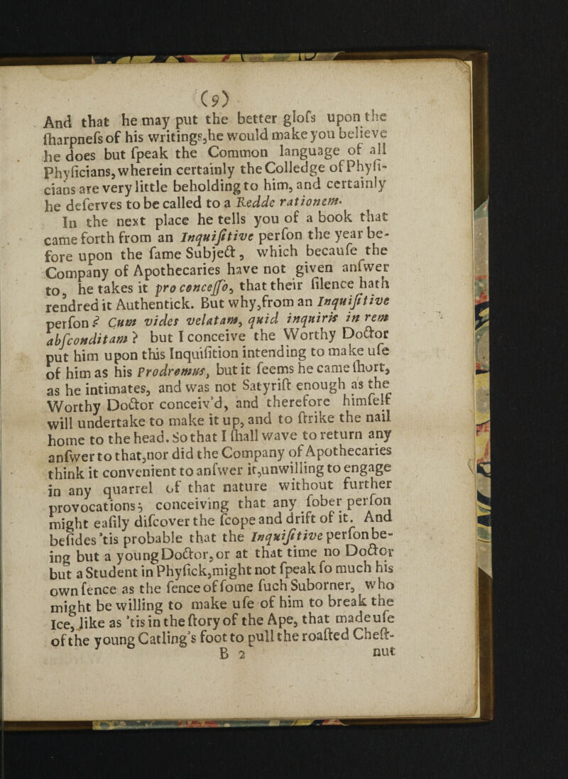 And that he may put the better giofs upon the lharpnefs of his writings,he would make yon believe he does but fpeak the Common language of all Phyficians,wherein certainly theColledge ofPhyfi- cians are very little beholding to him, and certainly he deferves to be called to a Redde rationm• In the next place he tells you of a book that came forth from an Inquijitive perfon the year be¬ fore upon the fame Subjeft, which becaufe the Company of Apothecaries have not given anfvver to, he takes it pro cencejfo^ that their filence hath rendred it Authentick. But why,from an Inquijitive perfon ? Cum vide! velatam, quid inquirk in rent abfeonditam ? but I conceive the Worthy Doctor put him upon this Inquifition intending to make ufe of him as his prodremm, but it feems he came (hurt, as he intimates, and was not Satyrift enough as the Worthy Doctor conceiv’d, and therefore himtelt will undertake to make it up, anci to ftrike the nail home to the head. So that I (hall wave to return any anfwer to that,nor did the Company of Apothecaries think it convenient to anfwer it,unwilling to engage in any quarrel of that nature without further provocations} conceiving that any fober perfon might eafily difeover the fcope and drift of it. And befides’tis probable that the Inquifitive perfon be¬ ing but a young Dodtor, or at that time no Dodtor but a Student in Phyfick,might not fpeak fo much his own fence as the fenceoffome fuch Suborner, who might be willing to make ufe of him to break the ice, like as ’tisintheftoryof the Ape, that madeufe of the young Catling s foot to pull the roafted Cheft- B 2 1 nut