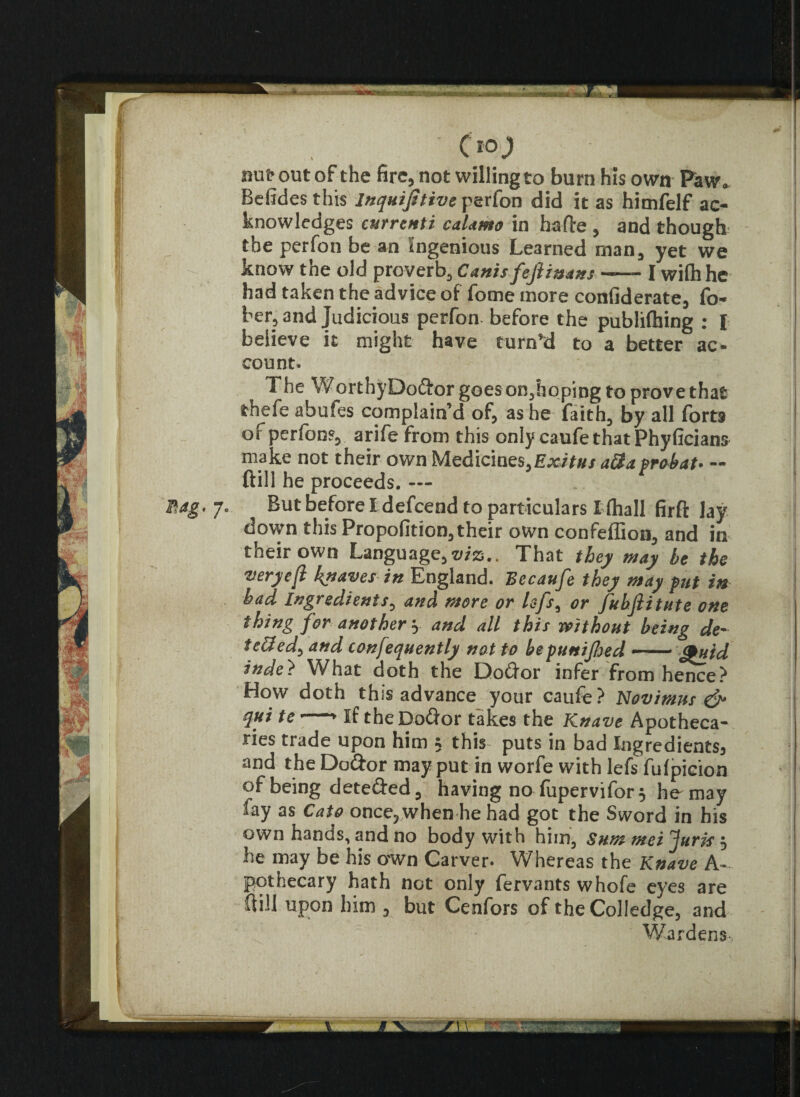 •. :■ -% rJ (10) nu^out of the fire, not willing to burn his own Paw. Befidesthis inquifitive perfon did it as himfelf ac¬ knowledges cnrrenti calamo in hafte , and though the perfon be an Ingenious Learned man, yet we know the old proverb, Cants fejiinans —— I wifhhc had taken the advice of fome more confiderate, fo- ber, and Judicious perfon. before the publiftiing : I believe it might have turn’d to a better ac¬ count. The WorthyDoftorgoeson,hoping to prove that thefe abufes complain’d of, as he faith, by all forts of perfon?, arife from this only caufe that Phyfician& make not their own Medicines,Exitus aftaprohat* ~ ftill he proceeds. Butbeforetdefcend to particulars I (hall firft lay down this Propofition,their own confeffion, and in their own Language,viz,. That they may he the veryefl knaves in England. Becaufe they may put in had Ingredients, and more or lefs, or fubjlitute one thing for another y and all this without being de- teffed) and confequently not to beputtijhed — <£uid inde? What doth the Doftor infer from hence? How doth this advance your caufe? Novimus & qui te if the Do<dor takes the Knave Apotheca¬ ries trade upon him 5 this puts in bad Ingredients^ and the Do&or may put in worfe with lefs fufpicion of being dete&ed, having no fupervifor, he may fay as Cato once, when he had got the Sword in his own hands, and no body with him, Sum mei Juris 5 he may be his own Carver. Whereas the Knave A- pothecary hath not only fervants whofe eyes are dill upon him , but Cenfors of theColledge, and Wardens
