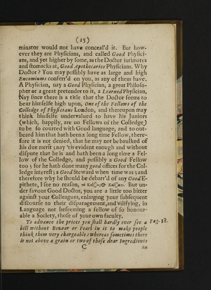 initiator would not have conceal'd it. But how- ever they are Phyficians, and called Good Phyfici¬ ans, and yet higher by fome,as theDo&or intimates and ftomacks at, Good Apothecaries Phyficians. Why Doftor ? You may poffibly have as large and high Encomiums conferred on you, as any of them have. A Phyfician, nay a Good Phyfician, a great Philofo- pheror a great pretender to it, a Learned Phyfician,, Nay fince there is a title that the Do&or feems to bear himfelfe high upon. One of the Fellows of the Colledge of Fhyjicians London, and thereupon may think himfelte undervalued to have his Juniors (which, happily, are no Fellows of the ColledgeJ to be fo courted with Good language, and to out- beard him that hath been a long time Fellow, there¬ fore it is not denied, that he may not be baulked of his due merit 3 nay ’tis evident enough and without difpute that he is and hath been a longtime a Fel¬ low of the Colledge, and poffibly a Good Fellow too } for he hath done many good offices for the Col¬ ledge interefl: 3 a Good Steward when time was 5 and therefore why he (hould be debarred of any Good E- pithete, I fee no reafon, w k*\Qcl$& KdQa&, But un¬ der favour Good Doftor, you are a little too bitter againft your Col!eagues,enIarging your fubfequent difcourfe to their difparagement,andVilifying, in Language not befeeming a fellow of fo honour- able a Society, thofe of your own faculty. To advance the prices you fhall hardly ever fee a hill without Bezoar or Pearl in it to make people think^them very chargeable : whereas fometimes there is not above a grain or two of thofe dear Ingredients C in *