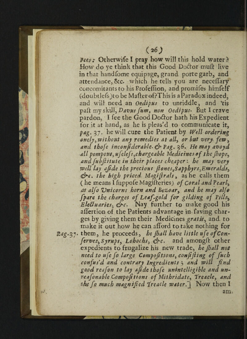 lees : Gtherwife I pray how will this hold water > How do ye think that this Good Doftor muft live in that hand fo me equipage, grand porte garb, and attendance, See. which he tells you are neceffary concomitants to his Profefiion, and promifes himfelf (doubtlefsjt o be Matter of?This is a Paradox indeed, and will need an Oedipus to unriddle, and ’tis patt my skill, Davus fum3 non Oedipus. But I crave pardon, I fee the Good Do<ttor hath his Expedient for it at hand, as he is pleas’d to communicate it, pag. 37. he will cure the Patient by Well ordering onely,without any remedies at all, or but very few, and thofe inconfiderable- & Pag. He may avoyd all pompous,ufelefs ^chargeable Medicines of the pops, andfubjiitute in their places cheaperhe may very well lay afide the precious ft ones,Sapphyrs,Emeralds, &c. the high priced Magiftrals, as he calls them ( he means 1 fuppofe Magitteries) of Coral and Pearly as alfo Unicorns horn and Bezoar, and he may aljo f pare the charges of Leaf-goId for gilding of Pills$ Ele&uaries, &c. Nay further to make good his afiertion of the Patients advantage in faving char¬ ges by giving them their Medicines gratis, and. to make it out how he can afford to take nothing for Mag'3 7* them, he proceeds, he pall have little ufe of Con- ferves, Syrups, Lohochs, &c. and amongft other expedients to frugalize his new trade, hepjall not need to ufe fo large Compofiiions, conpjling of fuch confus'd and contrary Ingredients } and will find good reafon to lay afide thofe unintelligible and un- reafonable Compofitions of Mithridate, Treacle, and the fo much magnified Treacle water.Now then I am.