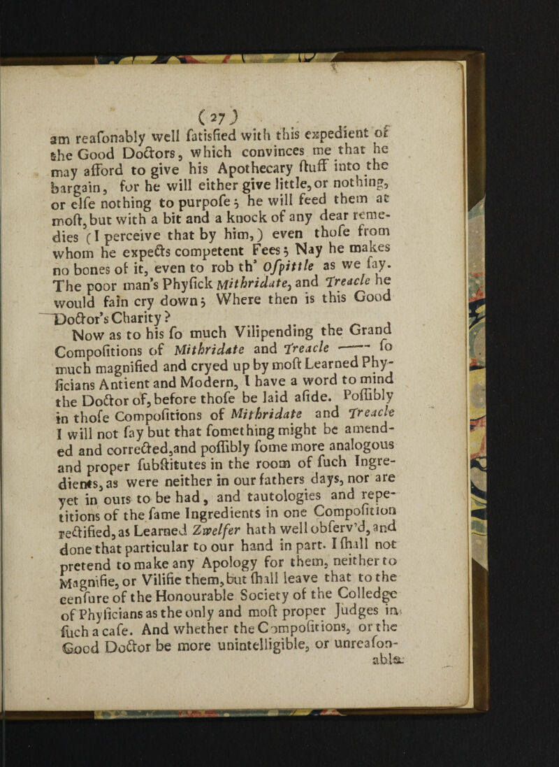 (*7) • . 2Di reafonabiy well fatisfied with this expedient oi she Good Doftors, which convinces me that ne may afford to give his Apothecary fluff into the bargain, for he will either give little,or nothing, or elfe nothing to purpofe } he will feed them at moft,but with a bit and a knock of any dear reme¬ dies (I perceive that by him,) even thofe from whom he expefts competent Fees 5 Nay he makes no bones of it, even to rob th’ ofpittle as we fay. The poor man’s Phyfick Mithridate, and Treacle he would fain cry down* Where then is this Good Do&or’s Charity ? . Now as to his fo much Vilipending the Grand Competitions of Mithridate and Treacle - »o much magnified and cryed up by moft Learned Phy- ficians Antient and Modern, l have a word to mind the Doftor of, before thofe belaid afide. Poffibly in thofe Compofittons of Mithridate and Treacle I will not fay but that fomething might be amend¬ ed and correfted,and poffibly fome more analogous and proper fubffitutes in the room of fuch Ingre¬ dients, as were neither in our fathers days, nor are yet in outs to be had, and tautologies and repe¬ titions of the fame Ingredients in one Compofition reflified,as Learned Zwelfer hath well obferv’d,and done that particular to our hand in part. I (hall not pretend to make any Apology for them, neither to Magnifie, or Vilifie them,but (hall leave that to the cenfure of the Honourable Society of the Colledge of Phy licians as the only and moft proper Judges inn luchacafe. And whether the Competitions, or the Good Doftor be more unintelligible, or unreafon-