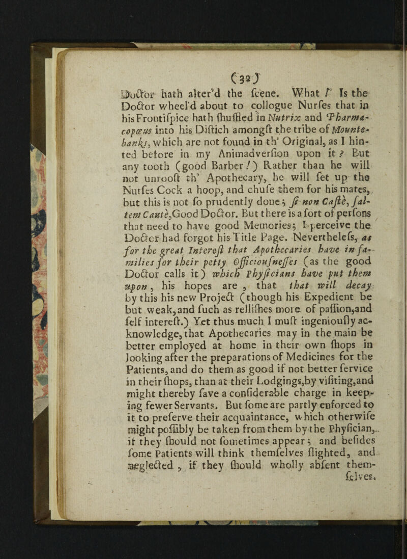<32J ISb&or hath alter'd the feene. What /' Is the Doftor wheel’d about to collogue Nurfes that in hisFrontifpice hath (huffled inNutrix and ‘Tharma- copccus into his Diftich amongft the tribe of Mounts* bankj^ which are not found in th* Original as I hin¬ ted before in my Animadverfion upon it ? But any tooth (good Barber/) Rather than he will not unrooff th’ Apothecary, he will fet up the Nurfes Cock a hoop, and chufe them for his mates,, but this is not fo prudently done 5 ji non Cafie^faU tern Cautefiood Do&or. But there is a fort of perfons that need to have good Memories $ I perceive the Doftcr had forgot his Title Page. Neverthelefs, as for the great Interejl that Apothecaries have in fa¬ milies for their petty Ofjicioufnejjes (as the good Doctor calls it) which Fhyficians have put them upon, his hopes are , that that will decay by this his new Projeft (though his Expedient be but weak,and fuch as rellifhes more of paffion,and felf intereft.) Yet thus much I muff ingeniouOy ac¬ knowledge, that Apothecaries may in the main be better employed at home in their own (hops in looking after the preparations of Medicines for the Patients, and do them as good if not better fervice in their (hops, than at their Lodgings,by vifiting,and might thereby fave a confiderable charge in keep¬ ing fewer Servants. But fome are partly enforced to it to preferve their acquaintance, which otherwife might poffibly be taken from them by the Phyfician,,. if they fhould not fometimes appear 5 and befides fome Patients will think themfelves flighted, and Beglefted y if they fhould wholly abfent them- “ -'v- felves.
