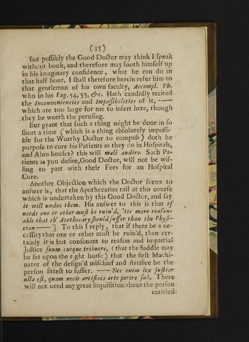 But poffibly the Good Doftor may think E fpeak without book, and therefore may footh himfelf up in his imaginary confidence, what he can do in that half hour. I fhall therefore herein refer him to that gentleman of his own faculty, Accompl. ¥h> who in his Tag. 54, 55, &c. Hath candidly recited the Inconveniencies and Impojjibilities of it, which are too large for me to infert here, though ,they be worth the perufing. But grant that fuch a thing might be done in 10 fhort a time which is a thing absolutely impoffi foie for the Worthy Doftor to compafs) doth he- purpofe to cure his Patients as they do in Hofpitals, and Alms houfes? this will male audire. Such Pa^ tients as you defire,Good Doftor, will not be wil¬ ling to part with their Fees for an Hofpital Cure. Another Objeftion which the Doftor feems to an fwe r is, that the Apothecaries rail at this courfe which is undertaken by this Good Doftor, and fay . it mill undoe them. His anfwer to (this is that if needs one or other mufi be ruind^'tis more reafon~ able that th' ApothecaryJhouldfuffer than the Phyji- cian --] To this I reply, that if there be a ne- ceffity that one or other muff be ruin’d, then cer¬ tainly it is but confonant to reafon and impartial' Juftice fuum cuique tribuere, (that the Saddle may , be fet upon the r.ght horfe) that the firft Machi- nator of the defign’d mifchief and Artifice be the perfon fitteft to buffer. -Nec enim lex jujlior ulla eft, quatn neck-artifices arteperire fua. There will not. need any great inquifition about the perfon* entitled!