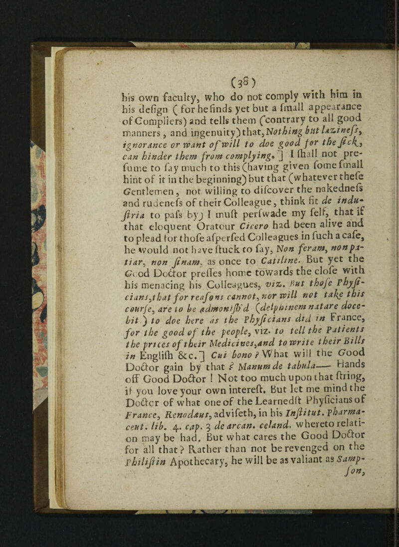 I i, s|( # Wi 1 ilf v II KTJL-' A • 8|!t i his own faculty, who do not comply with him in his tlefign ( for he finds yet but a fmall appearance of Gompliers) and tells them (’contrary to all good manners, and ingenuity) that. Nothing but laztnefsy ignorance or want of will to doe good for the jick^y can hinder them from complying• j I fhall not pre¬ fume to fay much to this (having given iomeftnall hint of it in the beginning) but that (whatever thefe Gentlemen, not willing to difeover the nakednefs and rudenefs of their Colleague, think fit de indu- Jlria to pafs byj I mult perfwade my fell', that if that eloquent Oratour Cicero had been alive and to plead tor thofe afperfed Colleagues in fuch a cafe, he would not hjve (tuck to lay. Non feram, nonpa- tiar, non Jinam. as once to Catiline- But yet the Good Doctor preffes home towards the clofe with his menacing his. Colleagues, viz. Hut thofe Phyji ciansjhat for reafons cannot^nor will not tah^e this courfe, are to be admonijl)d (detpbwem nature doce- bit ) to doe here as the Phyjl cians did m France, for the good of the people? viz* to tell the Patients t he prices of their Medicines^and to write their Bills in Englifh &c.^) Cut bono ? What will the Good Doftor gain by that £ Manumde tabula—- Hands off Good Doftor ! Not too much upornhat firing, if you love your own intereft* But let me mind the Defter of what one of theLearnedlt Fhyficiansof France, Kenodaus^ advifeth, in his Injli tut .pharma- on may be had. But what cares the Good Doftor for all that ? Rather than not be revenged on the phi lift in Apothecary, he will be as valiant as Samp- J°*> v_.