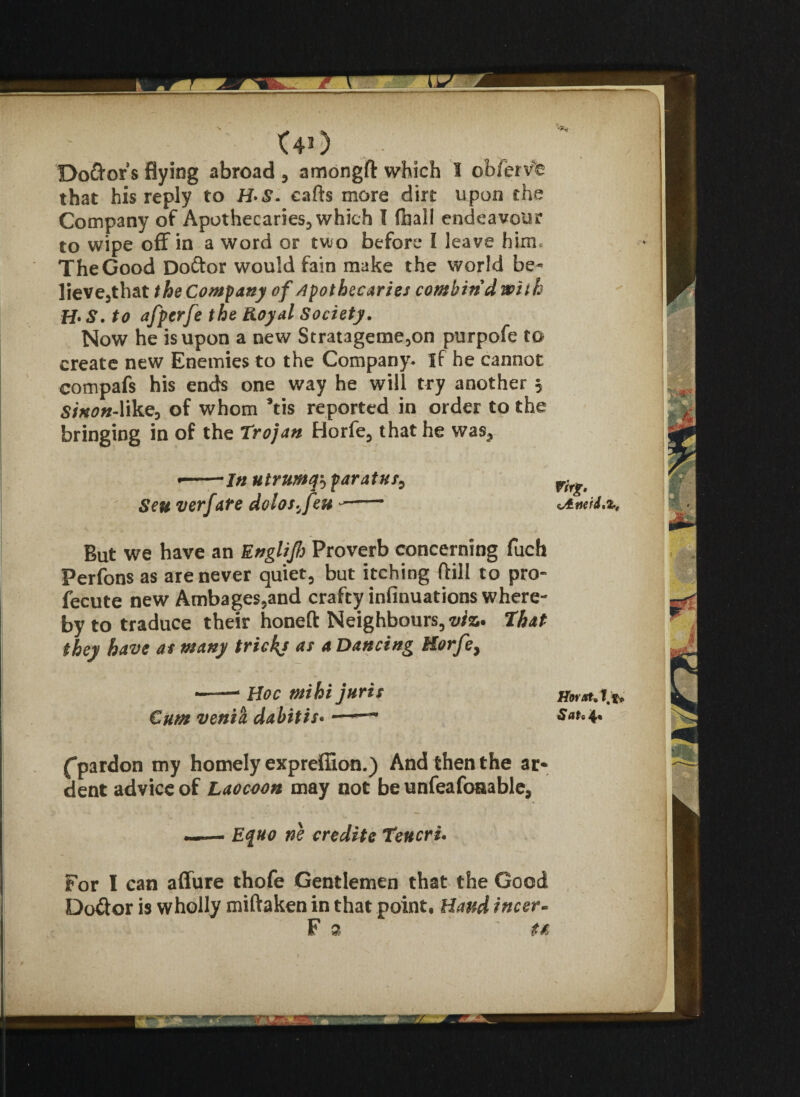 Dolors flying abroad , amongft which I ob/ervfe that his reply to H*8. cafts more dirt upon the Company of Apothecaries, which I (hall endeavour to wipe off in a word or two before I leave him. The Good Doftor would fain make the world be¬ lieve,that the Comf any of /Apothecaries combin'd with H* S. to afperfe the Royal Society. Now he is upon a new Stratageme,on purpofe to create new Enemies to the Company. If he cannot compafs his ends one way he will try another 5 Sinon-like, of whom Vis reported in order to the bringing in of the Trojan Horfe, that he was^ •-In utrumq5 parat us9 Seu verfate dolos^feu —— But we have an Englijh Proverb concerning fuch Perfons as are never quiet, but itching ftill to pro- fecute new Ambages,and crafty infinuations where¬ by to traduce their honeft Neighbours,^. That they have as many tricky as a Dancing Horfe> —-—1 Hoc tnihi juris Cum venia dabitis-«——' (pardon my homely expreffion.) And then the ar* dent advice of Laocoon may not be unfeafoaable, —— Equo ne credite Teucru For I can affure thofe Gentlemen that the Good Do&or is wholly miftaken in that point. Hand incer- F 2 ta rvvr. Horxt. t to