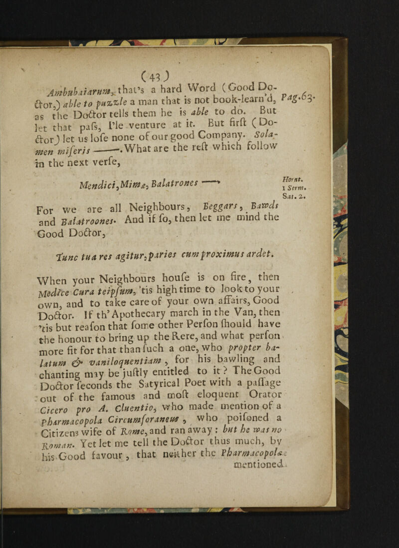 Ambubaiarum*that’s a hard Word (Good Do- ftorG <r/>/e to puzzle a man tnat is not book-learn d, r*g- 3 as the Dodor tells them he is able to do. But let that paTs, L’le venture at it. But firft (Do- dor ) let us lofe none of our good Company, Sola - men mi) eris--What are the reft which follow in the next verfe, Mendici,Mim£, Balatrones For we are all Neighbours , Beggars, Bawds and Balatroones• And if fo, then let me mind the Good Dodor, Hoy dt, I Serm• St?f« 2, • tunc tua res agitur,paries cum froximus ardet. When your Neighbours houle is on fire, then Uedice Cura teipfum, 'tis high time to look to your own, and to take care of your own affairs, Good Dodor. If th’Apothecary march in the Van, then ’tis but reafon that fome other Perfon fhould have the honour to bring up the flere, and what perfon more fit for that thanfuch a one, who propter ba- laturn & vaniloquentiam , for his bawling and chanting may bejuftly entitled to it? The Good Dodor feconds the Satyrical Poet with a pafiage out of the famous and mo ft eloquent Orator Cicero pro A. Cluentio, who made mention of a pharmacopola Circumforaneua , who poifoned a Citizens wife of Rome, and ran away : but he was no Roman* Yet let me tell the Dodor thus much, by Ids Good favour , that neither the Pharmacopeia e mentioned.