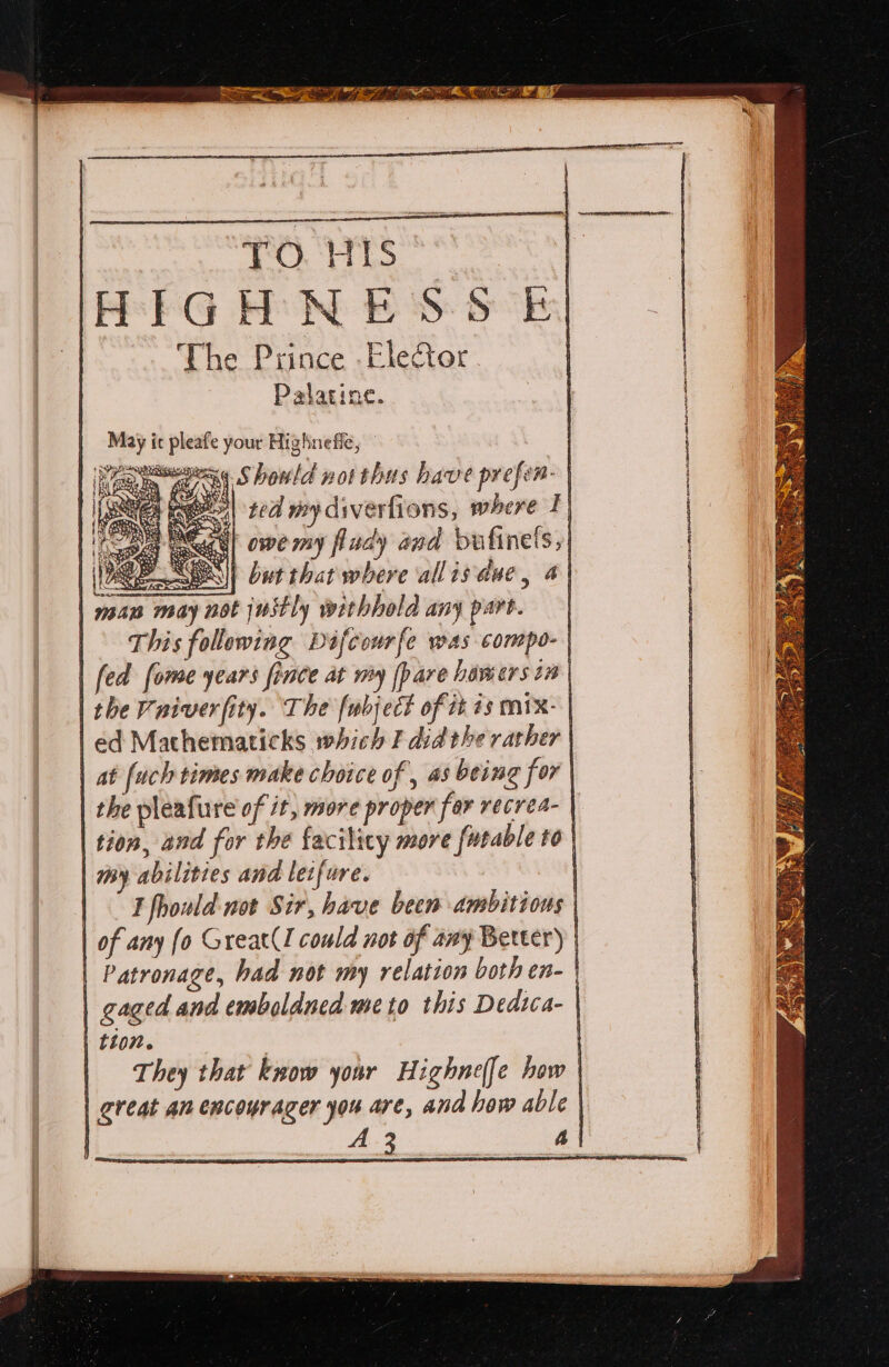 HIGHNESS £| The Prince .Eleftor | Palatine. May ic pleafe your Highnefle, Wear Should not thus have prefer-| et ee| ted my diverfions, where Ty aul owe my fludy and bulinels,| UB SES || but that where allisdue, a} a may not justly withhold any part. | This following Difcourfe was compo- | | fed fome years fince at my (pare howers in | | the Vniverfity. The fubject of it 1s mix: | | ed Mathematicks which F did the rather | at [uch times make choice of , as being for | | the pleafure of 1, more proper far recrea- | | tion, and for the facilicy more furable to | | my abilities and letfure. | | — Tfhould not Sir, have been ambitions | | of any fo Great(l could not of any Berter) | | Patronage, had not my relation both en- gaged and emboldned me to this Dedica- | | tto7. | | They that know your Highne(fe how | | creat an encourazer you are, and how able | | A. 3 A | cee RE A ERS NO ETAT!