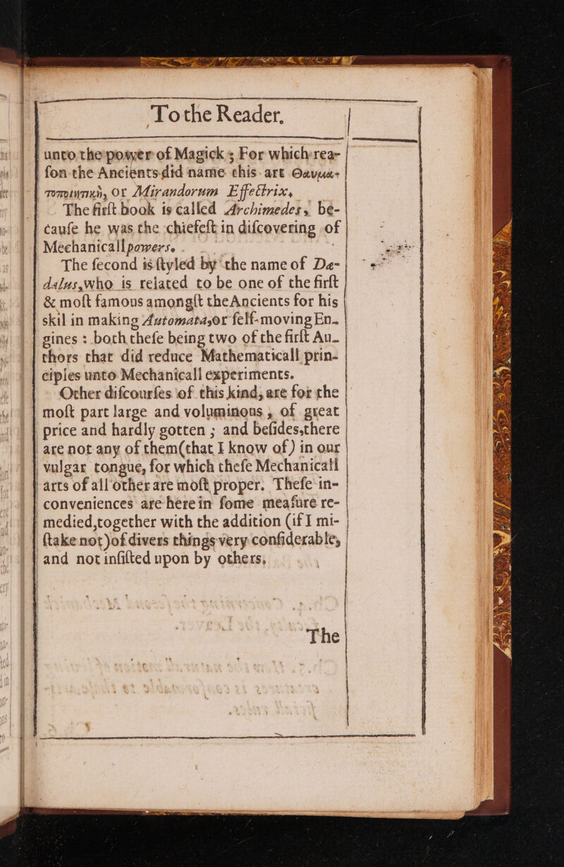 tf hie SO /Z___ es “Tothe Roe. fe unvo the:posyer of Magick s For which rea- fon-the Ancients did name this. art Oavus- rominnun, OL Adirandorum Effettrix, The firlt book is called Archimedes, be- caufe he was the chiefelt in difcevering .o Meehanicall powers. 7 The fecond isftyled by the name of De- dalus,who_is related to be one of the firft &amp; moft famous among{t theAncients for his skil in making Axtomata,or felf-moving En. gines : both thefe being two of the firlt Au_ thors that did reduce Mathematicall prin- ciples unto Mechanical! experiments. Other difcourfes ‘of this kind, axe for che moft part large and voluminous, of great | price and hardly gotten ; and befides,there | are not any of them(that I know of) in our | vulgar congue, for which thefe Mechanical | -arts of all other are moft proper. Thefe’in- | | | conveniences are herein fome meafure re- | |) | medied,together with the addition (if I mi- | | take not)of divers things very confiderable, and not infilted npon by others, a De eee ——EEe H The | |