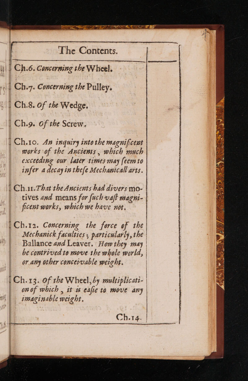 | Ch.6. Concerning the Wheel. “(|| Chi7. Concerning the Pulley. || Ch.8. of the Wedge, | Ch.g. Of the Screw. | Ch.10. An inquiry into the magnificent | works of the Ancients, which much | exceeding our later times may [eemto | infer a decay inthefe Mechanical arts. | | Chiat. That the Ancients had divers mo- | tives and means for [uch vaft magni- | | &gt; ficent works, which we have not. | | Ch.12. Concerning the force of the | | Mechanick faculties , particularly, the Ballance and Leaver. How they may | be contrived to move the whole world, | ‘ 4 { or any other conceivable weight. | { | Ch.13. of the Wheel, by multiplicati- | onof which , it 6 eafie to move any | i) | imaginable weight. | Ch.14. |