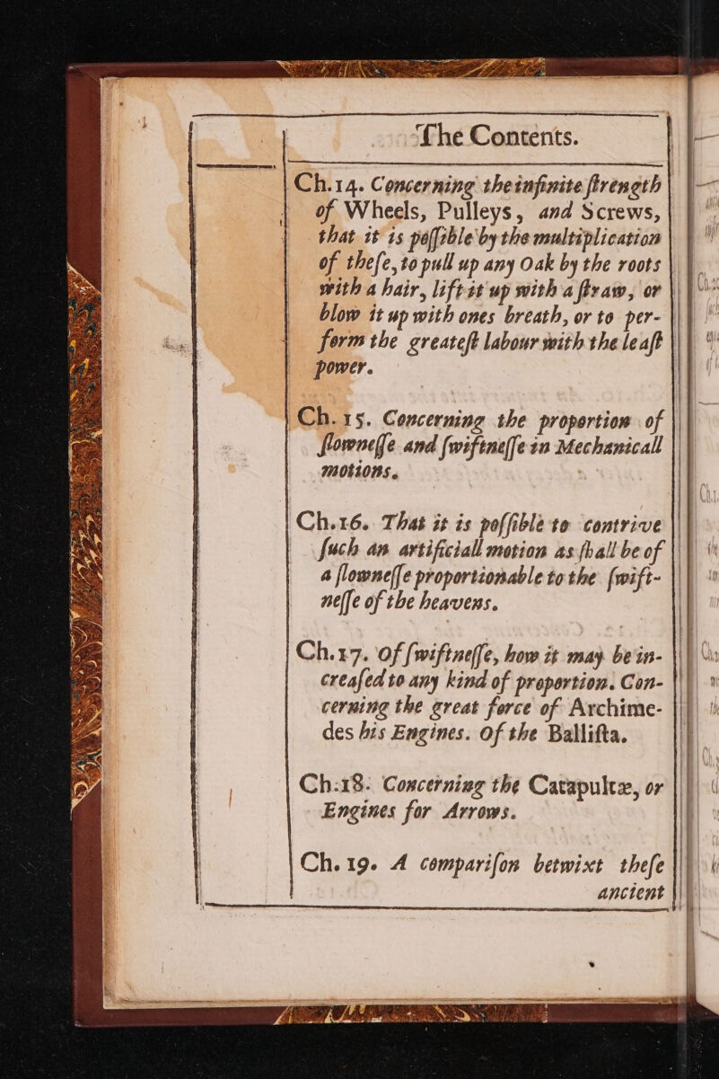 IES BEB EN RE ES ey OE beg eel = me Pes Agi as a ht f a ae — eS ed re * 1 AP ROWAN SS ete i pet SHES) ‘Che Contents. Ch.14. Concerning theinfinite fireneth | of Wheels, Pulleys, and Screws, that it 1s polfrble by the multiplication of thefe, to pull up any Oak by the roots | | with a hair, liftst up with a firaw, or \\} blow it up with ones breath, or to per- ||| form the greateft labour with the leaft power. ) Ch. rs. Concerning the proportion of | | | floroncffe and (wiftnefein Mechanical | motLons. | Ch.16. That it ts poffible to contrive ||) fuch an artificiall motion as fball be of \\) \' a flowneffe proportionable tothe [wift- \\\ nelfe of the heavens. Ch:18. Concerning the Carapultz, or Engines for Arrows. |Ch.19. A comparifon betwixt thefe | | anctent | Eph hos aah eN aee