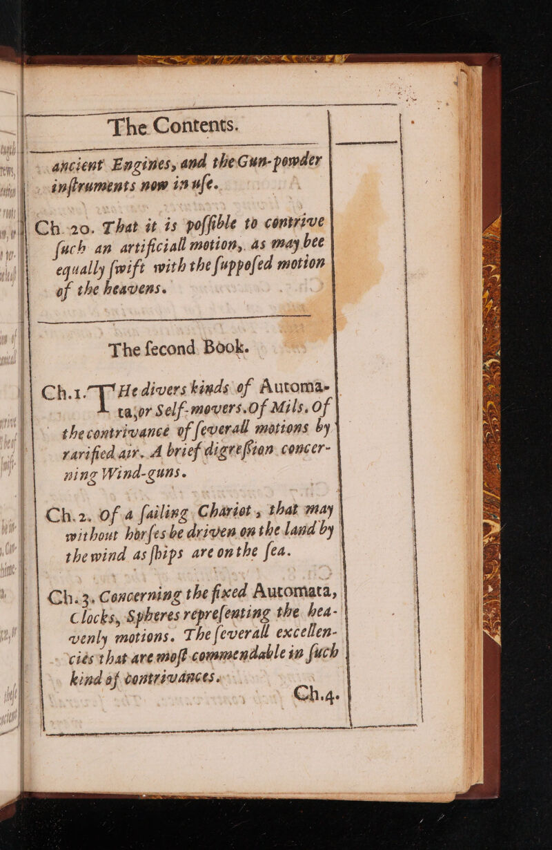 w -~. SPM ein SRA The Contents. en RESETS | i) erence: ny, | o aneient Engines, and rhieGun- powder | iy | ap firuments now 1 ufe. , || Ch20. That ét is poffible to contrive | uch an artificiall motion,. as may bee | equally {wift with the foppofed motion | of the heavens. , eee The fecond, Book. Ch.1.7p He divers kinds of Automa | taor Self-movers.Of Mils. of | the contrivance of feverall motions by) ravified air. brief digre[Sian concer. | ning Wind-guns. — | Ch.2. of 4 failing Chariots that may | without horfes be driven onthe land by | thewind as fbips are onthe fea. | Clocks, Spheres repre[enting the hea- venly motions, The feverall excellen- ciés that ave moft commendable in fuch | kind af vontrivances. 4) pr