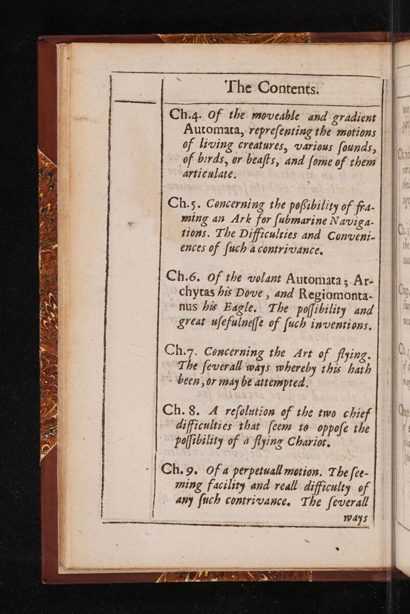 pa ie ge I Oe Ch.4. Of the moveable and gradient Automata, reprefenting the motions of living creatures, various founds, | i. of birds, or beafts, and fome of them | articulate. i Ch.5. Concerning the pofibility of fra- ming an Ark for fubmarine Naviga- tions. The Difficulzies and Conveni- : ences of {uch a contrivance, | Ch.6. Of the volant Automata s.Ar- | | | chytas 4 Dove , and Regiomonta- i! ! nus his Eagle. The poffibility and| | Lreat ufefulnefe of (uch inventions. | | Ch.7. Concerning the Art of frying. The feverall ways whereby this hath ~ ‘been, or may be attempted. Ch. 8. A refolution of the two chief 40 difficulties that feem to oppofe the} | \\ polfibility of a flying Chariot. | Ch. 9. Of a perpetual motion. The {ee- | ming facility and reall difficulty of | | any fuch contrivance. The feverall ways | 47 eS