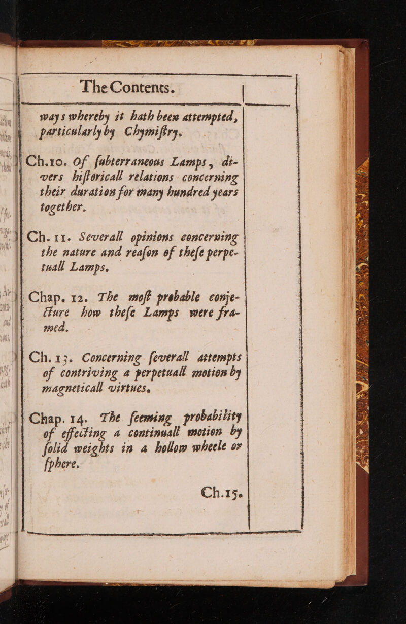 ways whereby it hath bem attempted, particularly by Chymiftry. “W Chto. Of fubterraneous Lamps, di- | vers hiftoricall relations concerning their duration for many hundred years together. Wf Ch. 11. Several opinions concerning | the nature and reafon of thefe perpe- tuall Lamps. } ‘}) Chap. 12. The moft probable conje- | ture how thefe Lamps were fra- mca. V}Ch.13. Concerning feverall attempts of contriving a perpetuall motion by magneticall virtues. Ch.15.