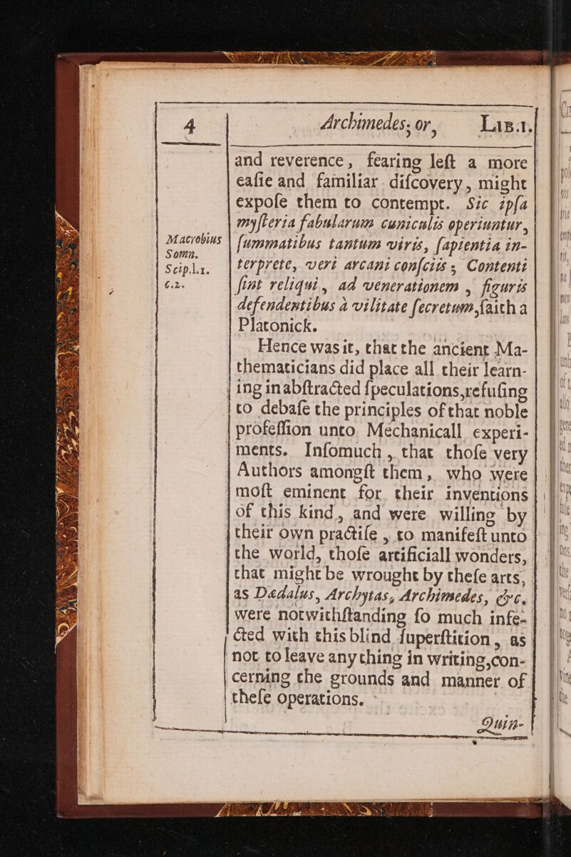 Macrobius Somn. Scip.1. 6.2. eafie and familiar difcovery, might expofe them to contempt. Sic zpfa myfteria fabularum cuniculis operiuatur, [ummatious tantum virts, (apientia in- terprete, vert arcant confcits ; Contenti fint reliqui, ad venerationem , figuris defendentibus a vilitate fecretum,faitha Platonick. | Hence was it, thatthe ancient Ma- thematicians did place all their learn- to debafe the principles of that noble profeffion unto. Méchanicall_ experi- ments. Infomuch, that chofe very Authors amongft them, who were moft eminent for their inventions of this kind, and were. willing by their own practife , co manifeft unto the world, thofe artificiall wonders, chat might be wrought by thefe arts, )