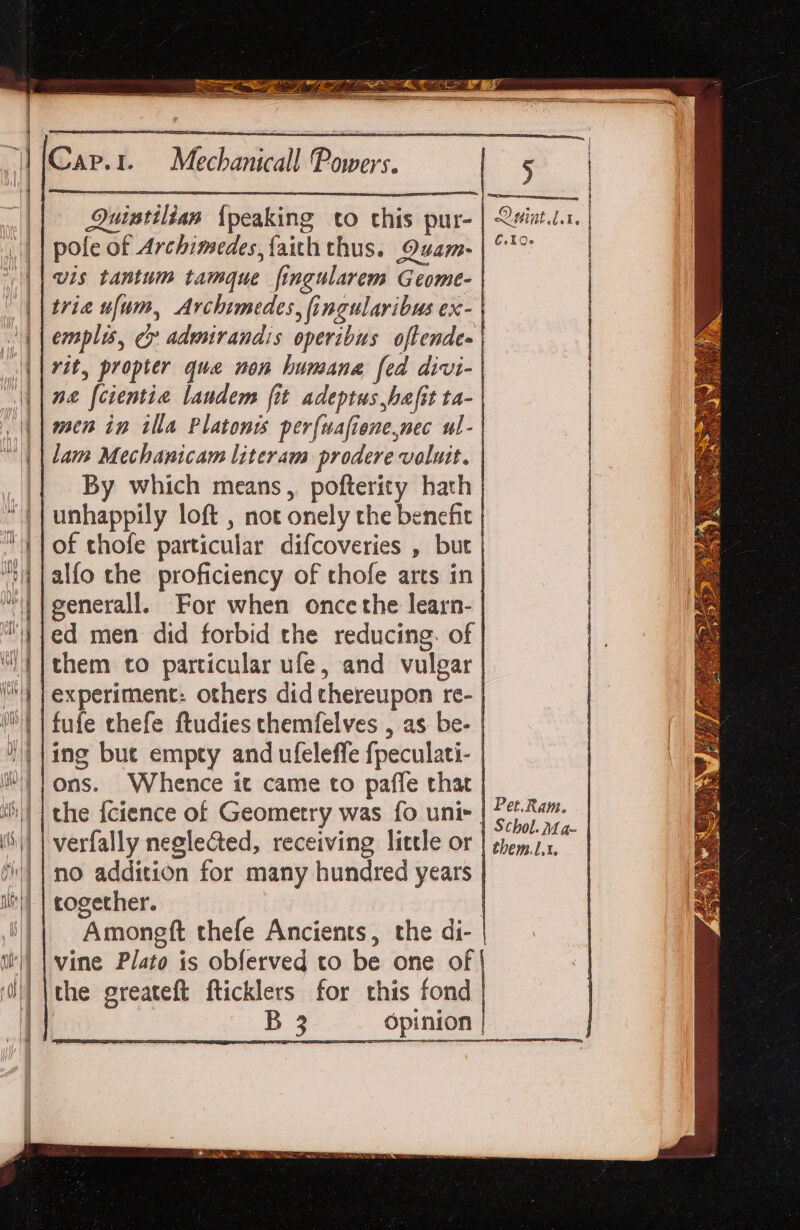 Weckanieal Bobiers. Quintilian {peaking to this pur- | Qviatt.t. | pole of Archimedes faith thus. Quam-| °° | vis tantum tamque fingularem Geome- trie ufum, Archimedes, fingularibus ex- emplis, cr admirandis operibus oftendes | rit, propter que non humane fed divi- | ne [cientia landem fit adeptus hafit ta- | men in tlla Platonis perfuafienenec ul-| lam Mechanicam literam prodere valutt. | By which means, pofterity hath | unhappily loft , not onely the benefit | of thofe particular difcoveries , but | alfo the proficiency of thofe arts in| generall. For when once the learn- | ed men did forbid the reducing. of | them to particular ufe, and vulgar | experiment: others did thereupon re- | fufe thefe ftudies themfelves , as be- | ing buc empty and uleleffe fpeculati- | ons. Whence it came to paffe that | the fcience of Geometry was fo unis | 5°. %a. verfally neglected, receiving little or | emit. no addition for many hundred years | cogether. Amongft thefe Ancients, the di- | vine Plato is obferved to be one of the greateft fticklers for this fond ogee ae