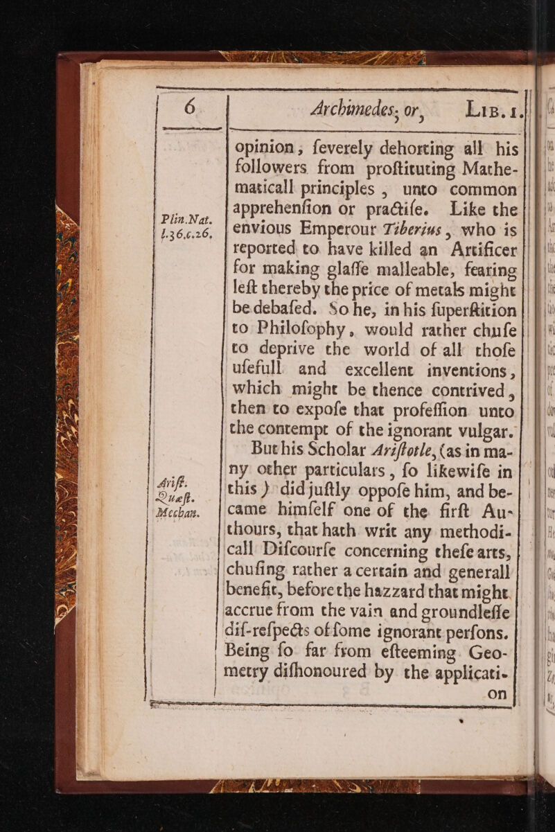 6 Archimedes; or, — Las.s.4)} Pea eh oe | : “HY opinion , feverely dehorting all his ||) followers. from proftituting Mathe- ik maticall principles , unto common ||| |! apptehenfion or pradtife. Like the ||}! ; Gas envious Emperour Tiberius, who is |) | reported to. have killed an Artificer || | for making glaffe malleable, fearing || | |! left thereby the price of metals might || } |! bedebafed. Sohe, in his fuperfition || } | to Philofophy, would rather chnfe |) })\! to deprive the world of all chofe ufefull and excellent inventions , which might be thence contrived, | | then to expofe that profeffion unto} |} i | the contempt of the ignorant vulgar. | |) Buthis Scholar Avz/fotle, (asin ma-| |) | ny other particulars , fo likewife in ars this ) didjuftly oppofe him, and be- | Mechan. | came himfelf one of the firt Au- | thours, that hath writ any methodi- call Difcourfe concerning thefe arts, | | |i chufing rather a certain and generall benefit, beforethe hazzard that might accrue from the vain and groundleffe dif-refpe@s of fome ignorant perfons. Being fo. far from efteeming. Geo- metry difhonoured by the applicati- on ms oo — i i ntti eas