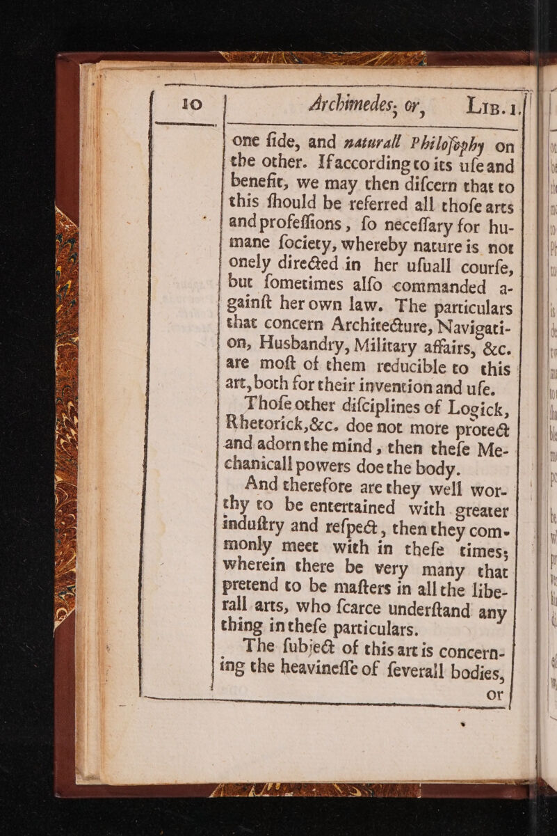 | one fide, and zaturall Philojeohy on: | the other. Ifaccordingto its ufeand | benefit, we may then difcern that to | this fhould be referred all chofe arts. | and profeffions , fo neceflary for hu- |} mane fociety, whereby nature is not | onely dire&amp;ed in her ufuall courfe, | buc fometimes alfo commanded a- | gainft her own law. The particulars that concern Architecture, Navigati- on, Husbandry, Military affairs, &amp;c. are moft of them reducible to this: art, both for their invention and ufe. | _ Fhofe other difciplines of Logick, | Rhetorick,&amp;c. doe not more protec | and adornthe mind, then thefe Me- chanical! powers doethe body. And therefore are they well wor- thy to be entertained with greater |indaftry and refpe@, then they com- |monly meet with in thefe times; | wherein there be very many that | pretend to be mafters in all the libe- Tall arts, who fcarce underftand any | thing inthefe particulars. |. The fubje&amp; of this artis concern- | ing the heavineffe of {everall bodies, a eddeieecaimeaaae = —&gt; Ss S— sS