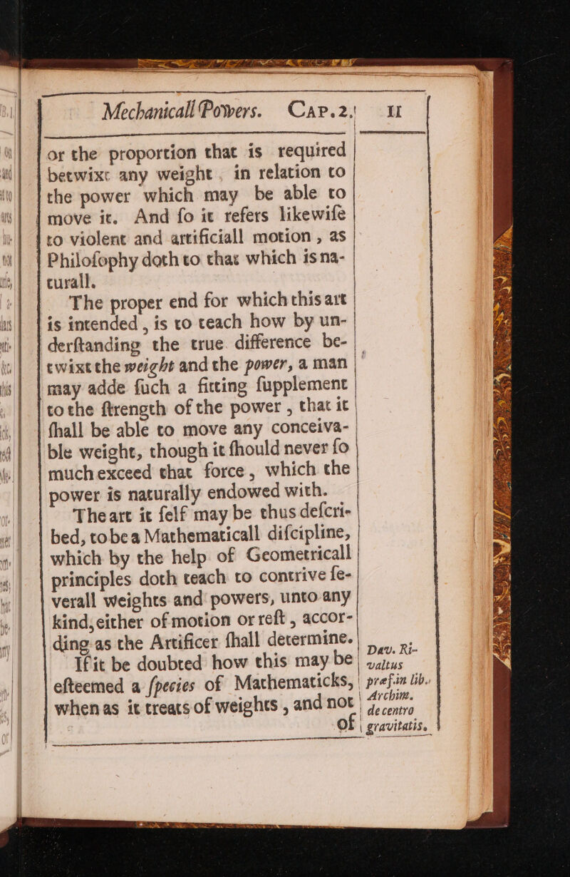 3 haf PR Min in. EE ah Si sree Mechanicall Powers. Car.2: or the proportion that is required i beewixe any weight. in relation co the power which may be able to | move ic. And fo it refers likewife {ro violent and artificiall motion , as Philofephy doth to thas which isna- curall. | The proper end for which this art | is intended , is to teach how by un- derftanding the true. difference be-_ twixt the weight and the power, a man |’ may adde fuch a fitting fupplement | tothe firength of the power , that it | thall be able to move any conceiva-| ble weight, though it fhould never fo muchexceed that force, which the power is naturally endowed with. Theart it felf may be thus defcri- bed, tobea Mathematicall difcipline, which by the help of Geometrical principles doth teach to contrive {e- verall weights and' powers, unto any kind,either of motion or reft , accor- ding as the Artificer fhall determine. i “Thit be doubted how this maybe} dara | efteemed a {pecies of Machematicks, | prefiin lib. | when as it treats of weights , and not | ee i i a { | decentro | OF | gravitatis. | ce SESSIONS | oe