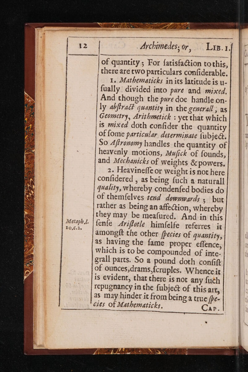 of quantity; For fatisfaction tothis, ‘there are two particulars confiderable. 1. Mathematicks in its latitude is u- fually divided into pure and mixed, And though the pure doe handle on- ly abftradt quantity in che generall , as Geometry, Arithmetick : yet that which is mixed doth confider the quantity | of fome particular determinate fubjed. So Affronomy handles the quantity of heavenly motions, Mufick of founds, and Mechanicks of weights &amp; powers. | 2. Heavineffe or weight is not here | confidered , as being fuch a-naturall | quality, whereby condenfed bodies do | Of themfelves tend downwards s but | rather as being an affection, whereby |they may be meafured. And in this Hfenfe Ariffotle himfelfe referres it /amongft the other fpecies of quantity, }as having the fame proper effence, | which is to be compounded of inte- }grall parts. So a pound doth confift of ounces,drams,fcruples. Whence it | ts evident, that chere is not any {uch | Tepugnancy in the fubje@ of this alt, )a8 may hinder it from being a true [pe- ‘cies of Mathematicks. Cap. a | Metaph,t. t x O,6o26