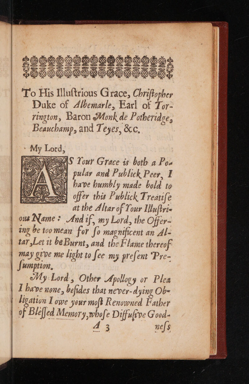 ligation I owe your moft Renowned Father | PS | of Blelled Memory whofe Diffulrve Good- 2 3 ne} § } oo ney s | To His tlluftrious Grace, Chriftopher Duke of Albemarle, Earl of Tor- rington, Baron Monk de Potheridce, Beauchamp, and Teyes, &c, NIG eXS Your Grace is both a Pow ‘ E | her A 5G) pular and Publick Peer, ¥ (Cope Yo) bave humbly made bold to G offer this Publick Treatife at the Altar of Your Lluftre« ous Name? And if, my Lord, the Offer~ any be too mean for fo magnificent an Al- tar Let it be Burnt, and the Flame thereof: may give me light to fee my prefent ‘Pre- umption, My Lord , Other Apollogy or Plea I have none, befides that never- dying Ob-