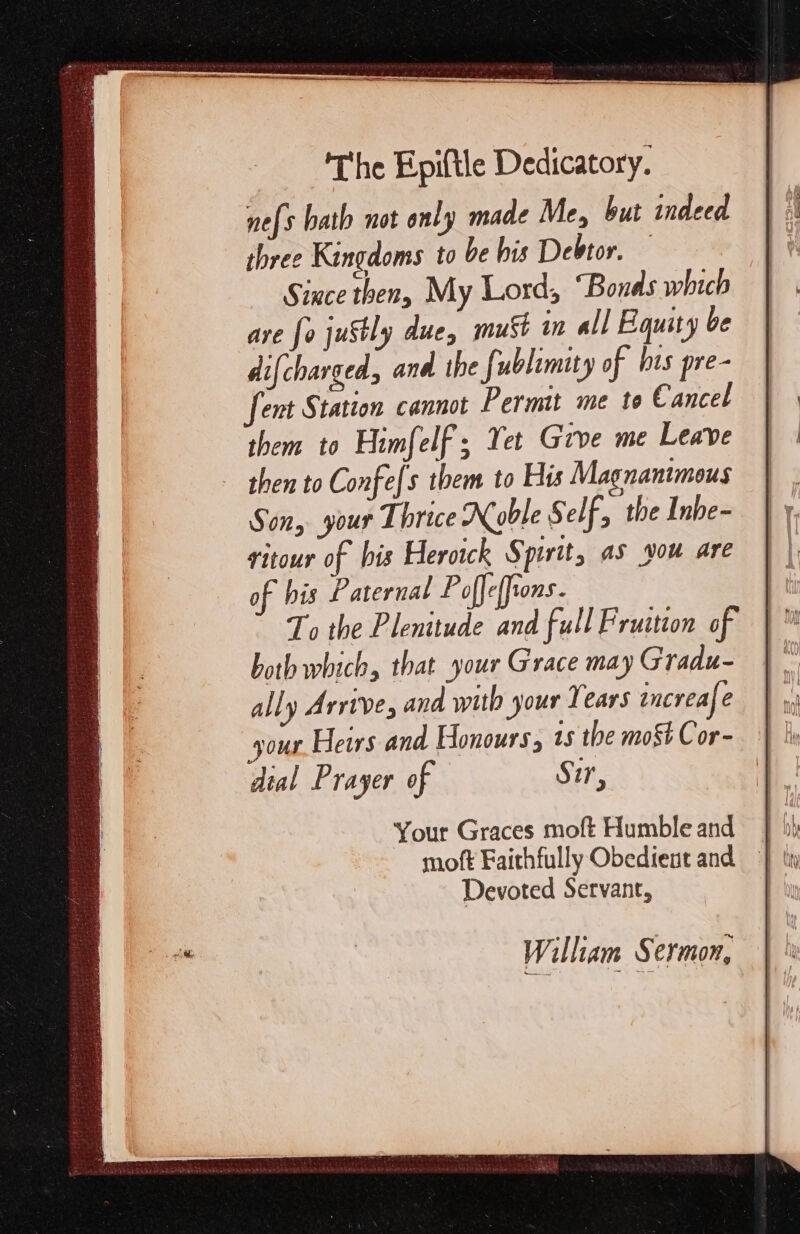 The Epiftle Dedicatory. ne{s hath not only made Me, but indeed three Kingdoms to be his Debtor. Since then, My Lord, “Bonds which are {o juStly due, muSt in all Equity be difcharged, and the fublimity of his pre- fent Station cannot Permit me te Cancel them to Himfe elf; Yet Give me Leave then to Confe[s them to His Magnantmous Son, your Thrice Noble Self, the Inbe- fitour of his Herotck Spirit, as vou are of his Paternal Poffe{fions. To the Plenitude and full Fruition of both which, that your Grace may Gradu- ally Arrive, and with your Years increafe your Heirs and Honours, 1s the most Cor- dial Prayer of Sir, Your Graces moft Humble and Devoted Servant, William Sermon,