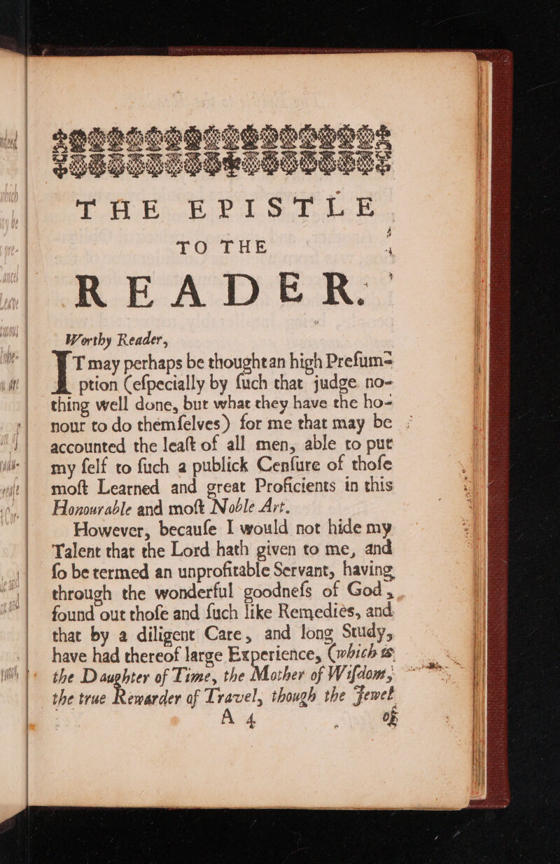 grgnooontenonnens g : ¢ Sele 9 t \ (/ YS Vid 4 vas Pp Pig PR BAY, NX D4 AR Pe ‘ NK Ni D N Ke Q 4% 5 Med ies RO NO ARVN Rinyeata ) Hane Ae OK sae tay EF Dyes SI Sige tie Sige’ age &amp; = Worthy Reader, T may perhaps be thoughtan high Prefum= ption Cefpecially by fuch that judge no- thing well done, but what they have the ho- nour to do themfelves) for me that may be accounted the lea(t of all men, able to put my felf to fuch a publick Cenfure of thofe moft Learned and great Proficients in this Honourable and moft Noble Art. However, becaufe I would not hide my Talent that the Lord hath given to me, and fo be termed an unprofitable Servant, having through the wonderful goodnefs of God , found out thofe and fuch like Remedies, and that by a diligent Care, and long Study, have had thereof large Experience, (which the Daughter of Time, the Mother of Wifdom, the true Rewarder of Travel, though the Jewet A 4 ees