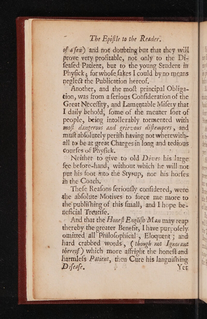 of afew) and not doubting but that they will prove very profitable, not only to the Di- feafed Patient, but to the young Student in Phyfick ; for whofe fakes I could by no means neglect the Publication hereof. Another, and the moft principal Obliga- tion, was from a ferious Confideration of the Great Neceflity, and Lamentable Mifery that I daily behold, fome of the meaner fort of people, being intollerably tormented with mot dangerous and grievous diftempers , and mult abfolutely perifh having not wherewith- all te be at great Chargesin long and tedious courfes of Phyfick. , . Neither to give to old Dives his Jarce fee before-hand, without which he will-not put his foot mto the Stysup, nor his horfes in the Coach. Thefe Reafons ferioufly confidered, were the abfolute Motives to force me more to the publifhing of this fmall, and I hope be- fieficial Treatife. : And that the Hone Englifh Man may reap thereby the sreater Benefit, I have purpofely. omitted all Philofophical’, Eloquent ; and hard crabbed ‘words, (though not Lanovant thereof ) which more affright the honeft.and harmlefs Patient, then Cure his languifhing Difeafe. yey