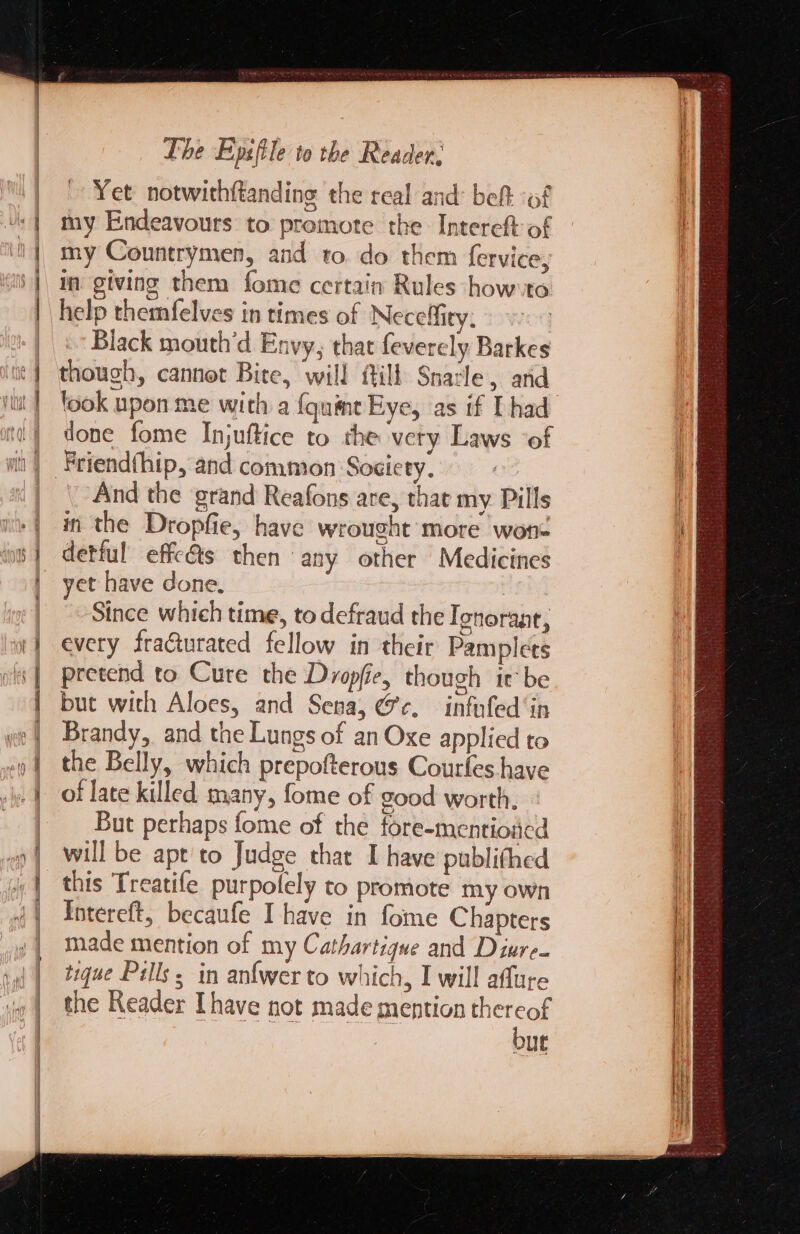 = a (amas gel Yet notwithftanding the real and: bef of my Endeavours to promote the Intereftof my Countrymen, and to. do them fervice, im giving them fome certain Rules how-to help themfelves in times of Neceffity. Black mouth’d Envy, that feverely. Barkes though, cannot Bite, will fill Snacle, and look upon me with a {quint Eye, as if Thad done fome Injuftice to rhe very Laws ‘of And the grand Reafons are, that my Pills in the Dropfie, have wrought more wone detful effc€ts then any other Medicines et have done. | Since which time, to defraud the Ionoraat, every fraGurated fellow in their Pamplets pretend to Cure the Dropfie, though ir be but with Aloes, and Sena, @¢. infufed‘in Brandy, and the Lungs of an Oxe applied to the Belly, which prepofterous Courles have of late killed many, fome of good worth. But perhaps fome of the fore-mentioacd will be apt'to Judge that I have publithed this Treatife purpolely to promote my own Intereft, becaufe Ihave in fome Chapters made mention of my Cathartigque and Diure. tique Pulls; in anf{wer to which, I will affure the Reader [have not made mention thereof but