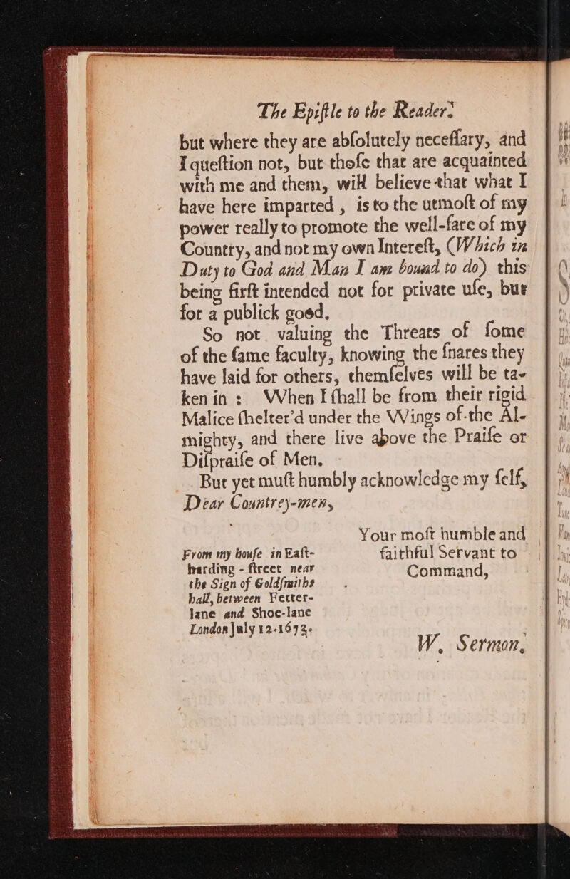 but where they are abfolutely neceflary, and Iqueftion not, but thofe that are acquainted with me and them, will believe that what I have here imparted , isto the utmoft of my power really to promote the well-fare af my Country, and not my own Intereft, (Wich im Duty to God and Man I ant boumd to do) this being firft intended not for private ule, bur for a publick goed. So not. valuing the Threats of fome of the fame faculty, knowing the {nares they have laid for others, themfelves will be ta- ken in: When I thall be from their rigid Malice fhelter’d under the Wings of-the Al- mighty, and there live above the Praife or Difpraife of Men. But yet mutt humbly acknowledge my felf, Dear Countrej-men, F Adi my SG in Ratt- faithful Servant to arding - ftreet near 5 the Sign of Gold(nitht Command, hall, between Fetter- Jane and Shoe-lane London July 12-1672-