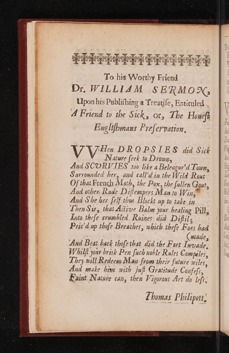 . @) ©) a6 ate fe x2 De OeG oes aeooss ce x2 ots soo PELLE PELE LEST LE ES V Vie DROPSIES did Sick Nature (eek to Drown, And SCORVIES too like a Beleagur’d Town, Surrounded her, and call’d in the Wild Rout Of that French Math, the Pax, the fullen Gout, And other. Rude Diflempers Manto Wins And She her felf thus Blockt up to take in Lhen Sir, that Active Balm jour healing Pill, Lato thefe stumbled. Ruines did Diflil Peic'd up thofe Breaches, which thefe Foes had , (made, And Beat back thofethat did the Fort Invade. Whilft your brisk Pen fuch noble Rules Compeles, They will Redeem Maz from their future wiles, And make him with juft Gratitude Confefi, Faint Nature can, then Vigorous Art do left. Lhomas Philipott,