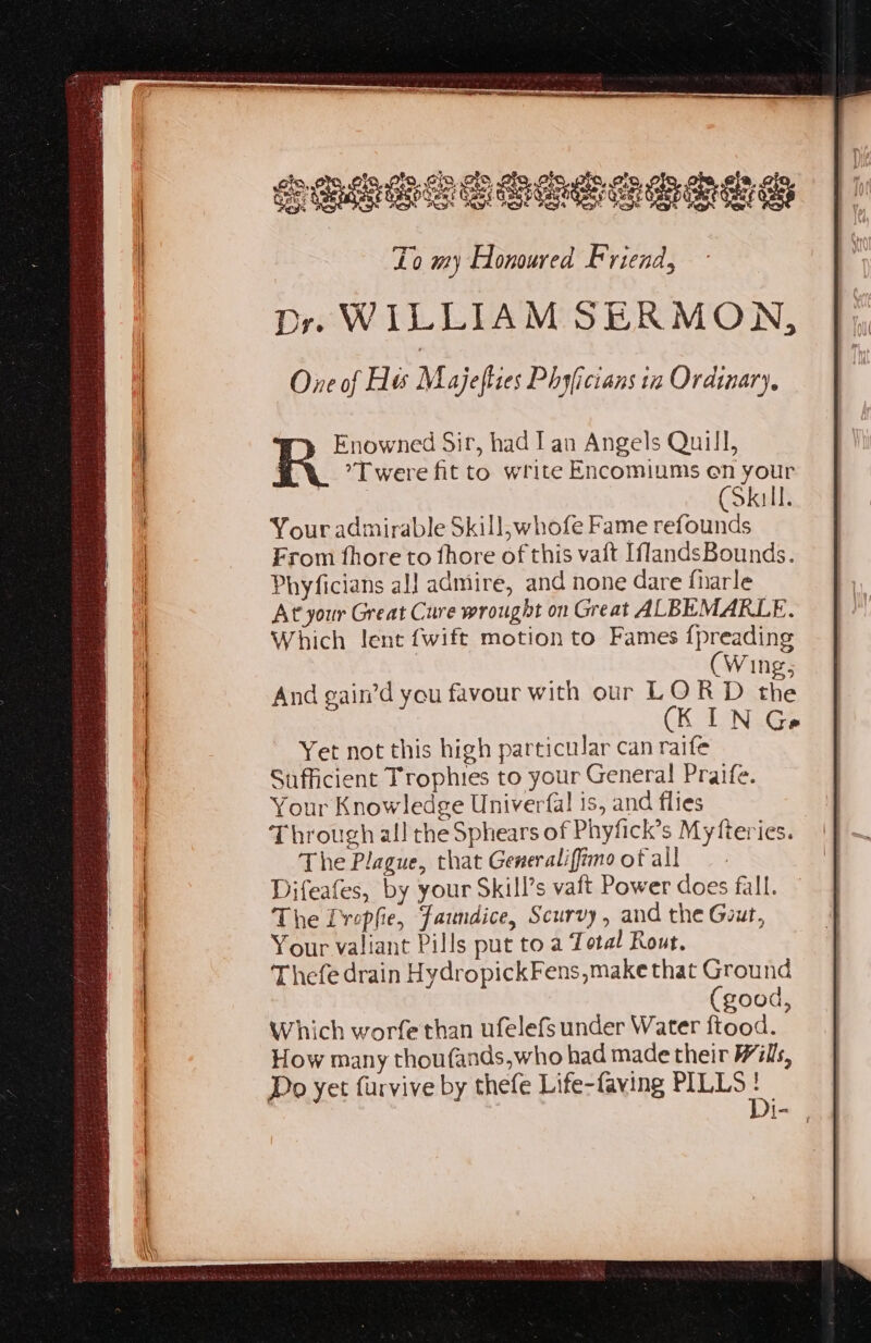 Enowned Sir, had lan Angels Quill, R *T were fit to write Encomiums en your (Skill. Your admirable Skill,whofe Fame refounds From fhoreto fhore of this vaft [flandsBounds. Phyficians al] admire, and none dare fharle At your Great Cure wrought on Great ALBEMARLE. Which lent {wift motion to Fames {preading (Wing, And gain’d you favour with our LORD the CK SNe Yet not this high particular can raife Sufficient Trophies to your General! Praife. Your Knowledge Univerfal 1s, and flies Through all the Sphears of Phyfick’s Myfteries. The Plague, that Generalifimootall — - Difeafes, by your Skill’s vaft Power does fall. The Dvopfie, fanndice, Scurvy, and the Gout, Your valiant Pills put to a Total Rout. Thefe drain HydropickFens,make that Ground (good, Which worfe than ufelefs under Water ftood. How many thoufands,who had made their Wills, Do yet furvive by thefe Life-faving PILLS . | [= ?
