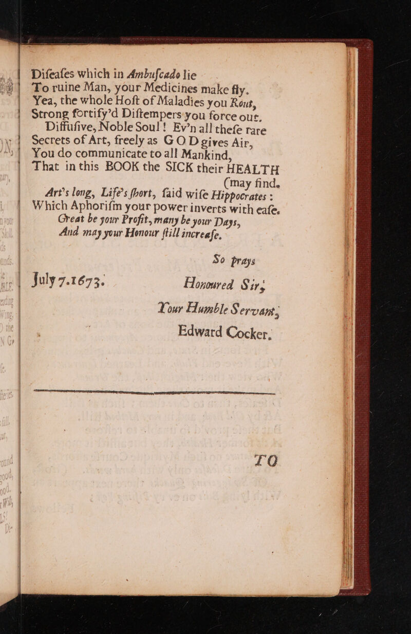 To ruine Man, your Medicines make fly. aw Yea, the whole Hoft of Maladies you Rou, 5 Strong fortify’d Diftempers:you force out, Diffufive, Noble Soul! Ev’n all thefe rare y | Secrets of Art, freely as GO D gives Air, “2 | You do communicate to all Mankind, That inthis BOOK the SICK their HEALTH (may find. Art’s long, Life’s fhort, faid wife Hippocrates : Which Aphorifm your power inverts with eafe. Great be your Profit, many be your Days, | And may your Honour ftill increafe, = ee ee me So prays | July 7.1673. Honoured Sirs : Your Humble Servans, Edward Cocker,