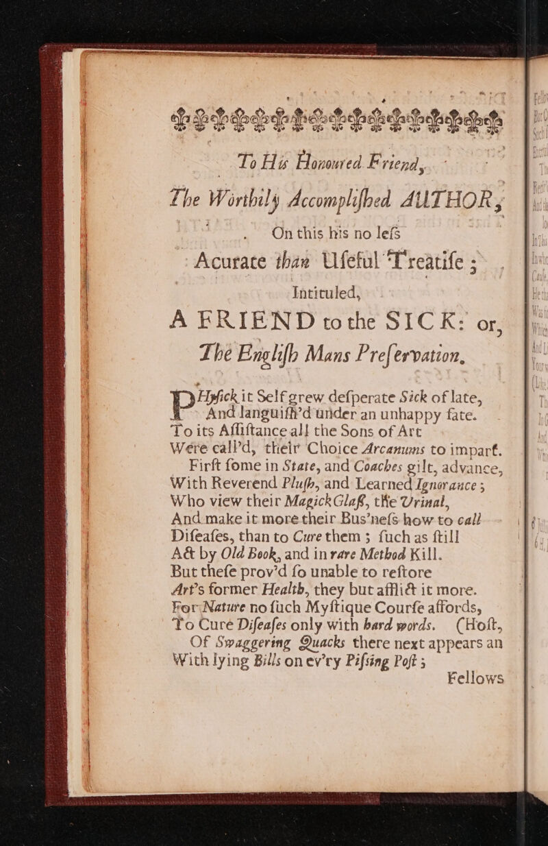» Acurace than Ufeful Treatife ; Intituled, A ERIEND tothe SICK: Or, The Englifh Mans P re{ervation, Presi Self grew defperate Sick of late, a > And languiff’d under an unhappy fate. To its Affiftance all the Sons of Art Were call’d, their Choice Arcanums to impart. Firft fome in State, and Coaches gilt, advance, With Reverend Plujb, and Learned Ignorance ; Who view their Magick Glaf, the Urinal, And make it more their Bus’nefs how to call Difeafes, than to Curethem 3 fuchas ftill A&amp; by Old Book, and in rare Method Kill. But thefe prov’d fo unable to reftore Art’s former Health, they but afflié it more. Por Nature no {uch Myftique Courfe affords, To Cure Difeafes only with hard words. (Holt, Of Swaggering Quacks there next appears an With lying Bills on ev’ry Pifsing Poft ; Fellows