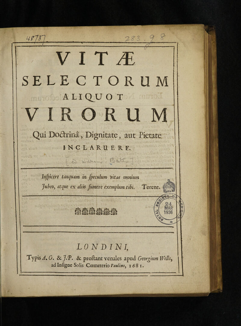 SELE C TOR A LIQJJ O T OR U Qui Do&rina, Dignitate, aut Pietatq INCLARUERE. * • , . • • 4 . *.• - V.'aJ —— Infpicere tamjuam in fpeculum vitas omnium P V v»| • • %..*•- c _ 4 • •* Jubeo, atcjue ex aliis fumere exemplum tibi. Terent *&* jj?s* fjo «&» o.Jr* LON DIN I, Typis J. G. ScJ.T. & proftanc venales apud Georgium iVells,