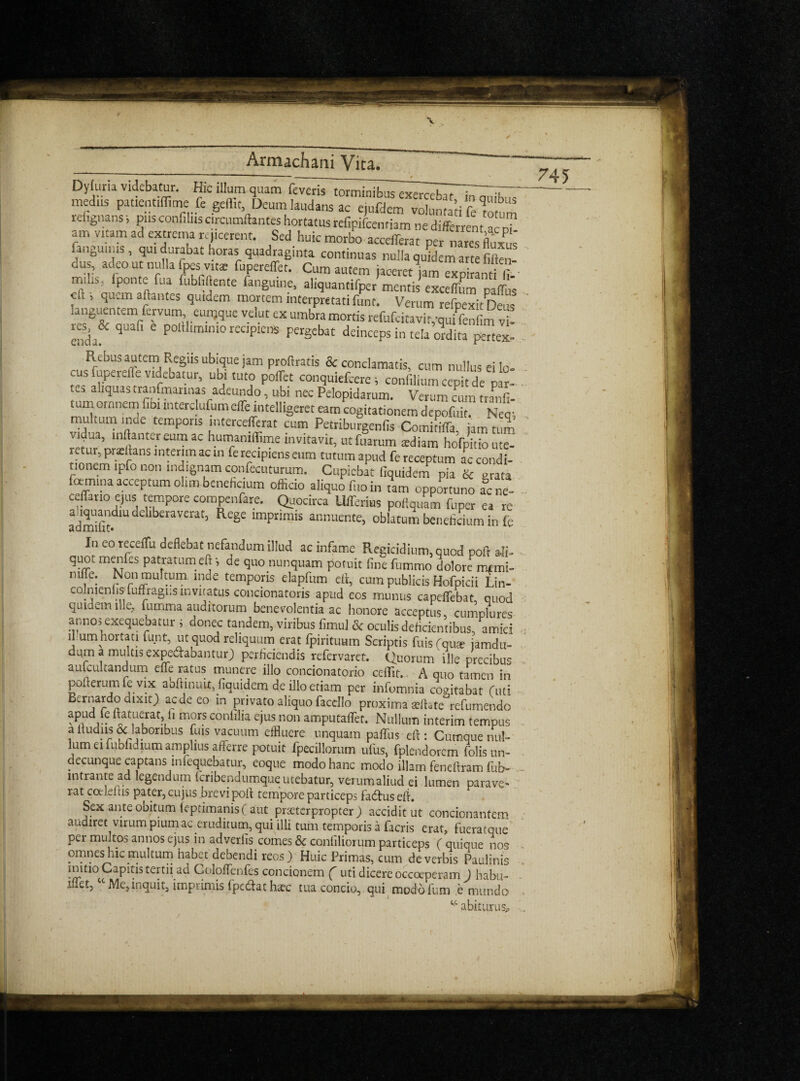 \ Armachani Vka. - _________• Dyfuria videbacur. Hie ilium quam feveristorminibuTexer^Tl ^— medns patientiffime fe gelfit, Deum liudans ac ejufdem volunta’ti f Totum reiignans i pus confilns circumftantes hortatus refipifeenriam ne different ac n? am vitam ad extrema rq.cerent. Sed huic morbo accefeat per Tares fluXUS' fanguinis , qu, durabat horas cuadraginta continuas nulla qu«em art fiften- dus, adeout nulla fpesv.ta; fupereffet. Cum autem iaoeret jam excitant! fi m,l.s; fponte fua fubfiftente fanguine, aliquantifper mentis exceffum pafe eft i quern aftantes quidem mortem interpretati font. Verum refpexit Deus anguentem fervum eunjque velut ex umbra mortis refufeitavi tpquffenfim vi- reside quafi e poltlimimo recipiens pergebat deinceps in tela ordita pertex- Rebus autem Regiis ubique jam profiratis & conclamatis, cum nullus ei lo¬ cus firpere.^viebaiur, ubi tuto poiTet conquiefeere; confiliumcepitde par- es aliquastranGmrinas adeundo, ubi nec Pelopidarum. Verum cum tra^fi- tumornnem fib. mterclufumeffe intelligent earn cogitationem depofitit. Nec; multum inde temporis mtercefferat cum Petriburgenfis Comidffa, jam turn vitjua, mftantereum ac humamffime invitavit, utfuarum atdiam hofpitioute- rctur, pr^ibns interim ac in fe recipiens eum tutum apud fe receptum ac condi- tionem tpfo non mdignam confecuturum. Cupicbat fiquidem pia & grata foemmaacceptumohmbenefit,um officio aliquofi.oin tarn opportune acne- Ceffano ejus tempore compenfare. Quocirca Ufferius poftquam fuper ea re admifit 1U de iberav£rat3 ReSe lmpnmis annuente, oblatum beneftcium in fe In eo receflfu deflebat nefandumillud ac infame Regicidium,quod poft ali- quotmenfes patratumeft', de quonunquam potuit finefummo dolore mmi- mffe: Non multum mde temporis elapfum ell, cum publicis Hofpicii Lin- co mentis fuffragusinvitatus concionatoris apud eos munus capdfebat, quod quidem llle., fumma auditorum benevolentia ac honore acceptus cumplures annos exequebatur ; donee tandem, viribus fimul & oculis deftcientibus, amici ll umhortati funt, ut quod reliquum erat fpirituum Scriptis fuis (qu* iamdu- duma multisexpedabantur) perficiendis refervaret. Quorum ille precibus aulcultandum eife ratus munere illo concionatorio ceflit. A quo tamen in pofterumfevixabftinuit, fiquidem deilloetiam per infomnia cogitabat (mi Bernardo dixit) aede eo in privato aliquo facello proxima sefUte refumendo ?Pudflat.uelrat?,fl m°rs conllIia ejus non amputafTet. Nullum interim tempus a itudiis & labonbus fuis vacuum effluere unquam paifus eft : Cutnque nul¬ lum ei fubfidmm amplius afferre potuit fpecillorum ufus, fplendorcm folisun- decunque captans infequebatur, eoque modohanc modo illarn feneftram fub- intrante ad legendum fcribendumqueutebatur, verumaliud ei lumen parave- rat coeleftis pater, cujus bre vi poll tempore particeps fadus eft. Sex ante obitum fcptimanisf aut praeterpropter ) acciditut concionantem audiret virum piumac eruditum, qui illi turn temporis a facris erat, fueratque per multos annos ejus in adveriis comes & conbliorum particeps ( quique nos omneshic multum habet debendi reos) Huic Primas, cum deverbis Paulinis inmo Capitis tertii ad Coloffenfes concionem ( uti dicere occoeperam ) habu- iflet, c Me,inquit, imprimis fpe&at haec tua concio,. qui mod6 fum e mundo t'c abiturusp