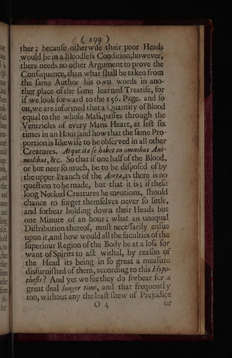 oF) ther ; becaufé .otherwife their; poor Heads would beinaBloodlefs Condition;however, there needs no.other Argumentto prove the. Confequence, than what fhall be taken from the fame Author -his own. words in ano- ther place ofthe fame learned Treatife, for if we look forward tothe 156. Page. and fo on,we areinformed that a Quantity of Blood equaltothe whole Mafs,patles through the | Ventricles of every Mans Heart, at left fix times in an Hour;jand how that the fame Pro- portionis likewife to be obferved in all other Creatures. .Atque ita [e haber 12 omnibus Ani- -malibus, &amp;c. Sothat if one half of the Blood, or but neer.{o much, be to be difpofed of by theupper Branch of the dorta,as there is no queftion tobe made, but sthat. it is; if thefe long Necked Creatures he mentions, Should chance to forget themfelves never {0 little, and forbear holding dowa their Heads but one Minute of an hour; what. an unequal Diftributionthereof, mutt nece‘arily enfue upon it,and how would all the faculties of the fuperiour Region of the Body be ata lofs for want of Spirits to a€t. withal, by reafon. of the Head its being in fo great a mealure disfurnifhed of them, according to this Aypo- thefis? And yet wefeethey do forbear fer a great deal longer time, and that frequently too, without any the leaft {hew of Prejudice O 4 or SSS &lt;= es en