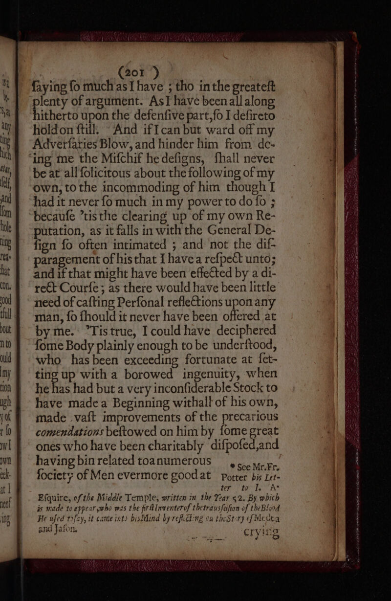 faying fo much asT have ; tho inthe greateft ‘plenty of argument. AsT have been all along hitherto upon the defenfive part,fo I defireto holdon ftill, “And iffcan but ward off my Adverfaries Blow, and hinder him from de- ‘ing me the Mifchif hedefigns, fhall never be at all folicitous about the following of my own, to the incommoding of him though I had it never fo much in my power to do fo ; becaufe *tisthe clearing up of my own Re- putation, as it falls in with the General De- fign fo often intimated ; and not the dif- paragement of his that [havea refpect unto; and if that might have been effected by a di- re€t Courfe; as there would have been little need of cafting Perfonal reflections upon any man, {fo fhould it never have been offered at by me. ’Tistrue, I could have deciphered fome Body plainly enough to be underftood, who hasbeen exceeding fortunate at fet- ting up with a borowed ingenuity, when he has had but a very inconfiderable Stock to have made a Beginning withall of his own, made va{t improvements of the precarious comendations beftowed on him by fome great ones who have been charitably difpofed,and havingbinrelatedtoanumerous 4. yer. fociet; of Men evermore good at Potter bis Let- tery ta Te AS Efquire, of the Middle Temple, written in the Year 52. By which is made te appear who was the frtinventerof thetrausfufion of theBlood He ufed t3fcy, it came int) bisMind by reficching ou theStory ef Medea and Jafon, “ryvina ¢ ry $4 “by