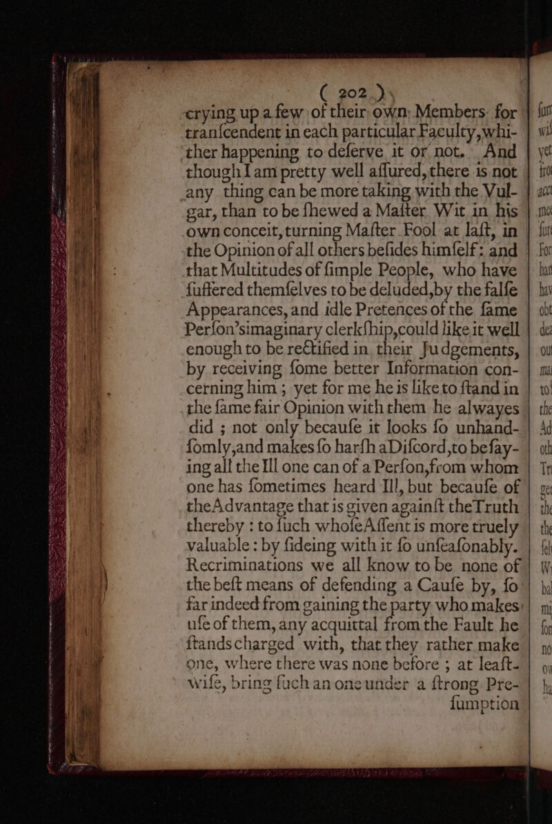 crying up a few of their, own; Members: for tran{cendent in each particular Faculty, whi- ther happening to deferve it or not. And thoughIam pretty well aflured, there 1s not any thing can be more taking with the Vul- gar, than to be fhewed a Maiter Wit in. his own conceit, turning Mafter Fool at laff, in the Opinion of all others befides himfelf: and — that Multitudes of fimple People, who have | fuffered themfelves to be deluded, by the falfe Appearances, and idle Pretences of the fame | Perfon’simaginary clerk{hip,could like it well enough to be rectified in their Judgements, by receiving fome better Information con- cerning him ; yet for me heis liketo ftand in the fame fair Opinion with them he alwayes did ; not only becaufe it locks fo unhand- fomly,and makes fo harfh aDifcord,to befay- ing all the Ill one can of a Perfon,from whom one has fometimes heard Ill, but becaufe of theAdvantage that is given again{t theTruth thereby : to fuch whofeAffent is more truely valuable : by fideing with it fo unfeafonably. Recriminations we all know to be none of the beft means of defending a Caufe by, fo far indeed from gaining the party who makes ule of them, any acquittal from the Fault he ttandscharged with, that they rather make one, where there was none before ; at leaft- wife, bring fuch an oneunder a {trong Pre- {umption ee ha A AOS IY ISP a &gt; 8g me ; ciao 9 — Go - =